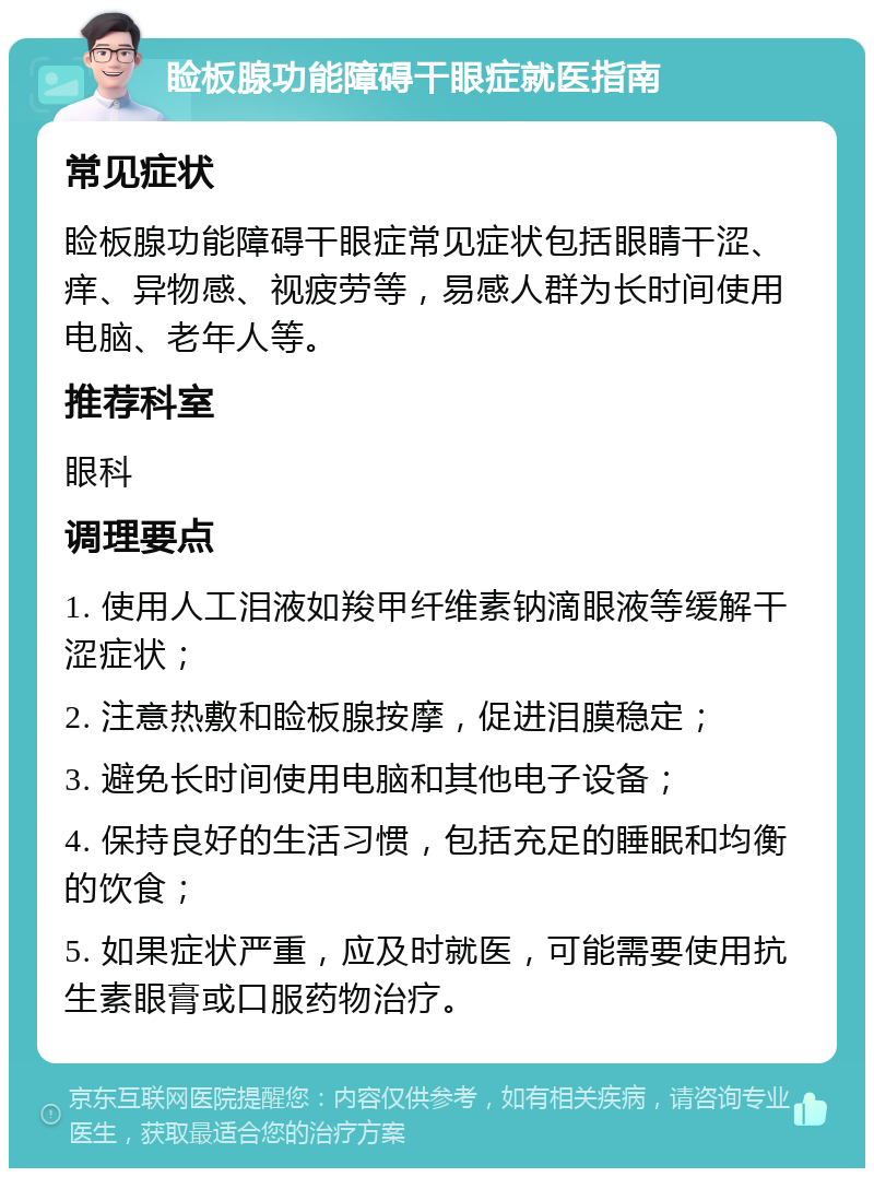 睑板腺功能障碍干眼症就医指南 常见症状 睑板腺功能障碍干眼症常见症状包括眼睛干涩、痒、异物感、视疲劳等，易感人群为长时间使用电脑、老年人等。 推荐科室 眼科 调理要点 1. 使用人工泪液如羧甲纤维素钠滴眼液等缓解干涩症状； 2. 注意热敷和睑板腺按摩，促进泪膜稳定； 3. 避免长时间使用电脑和其他电子设备； 4. 保持良好的生活习惯，包括充足的睡眠和均衡的饮食； 5. 如果症状严重，应及时就医，可能需要使用抗生素眼膏或口服药物治疗。