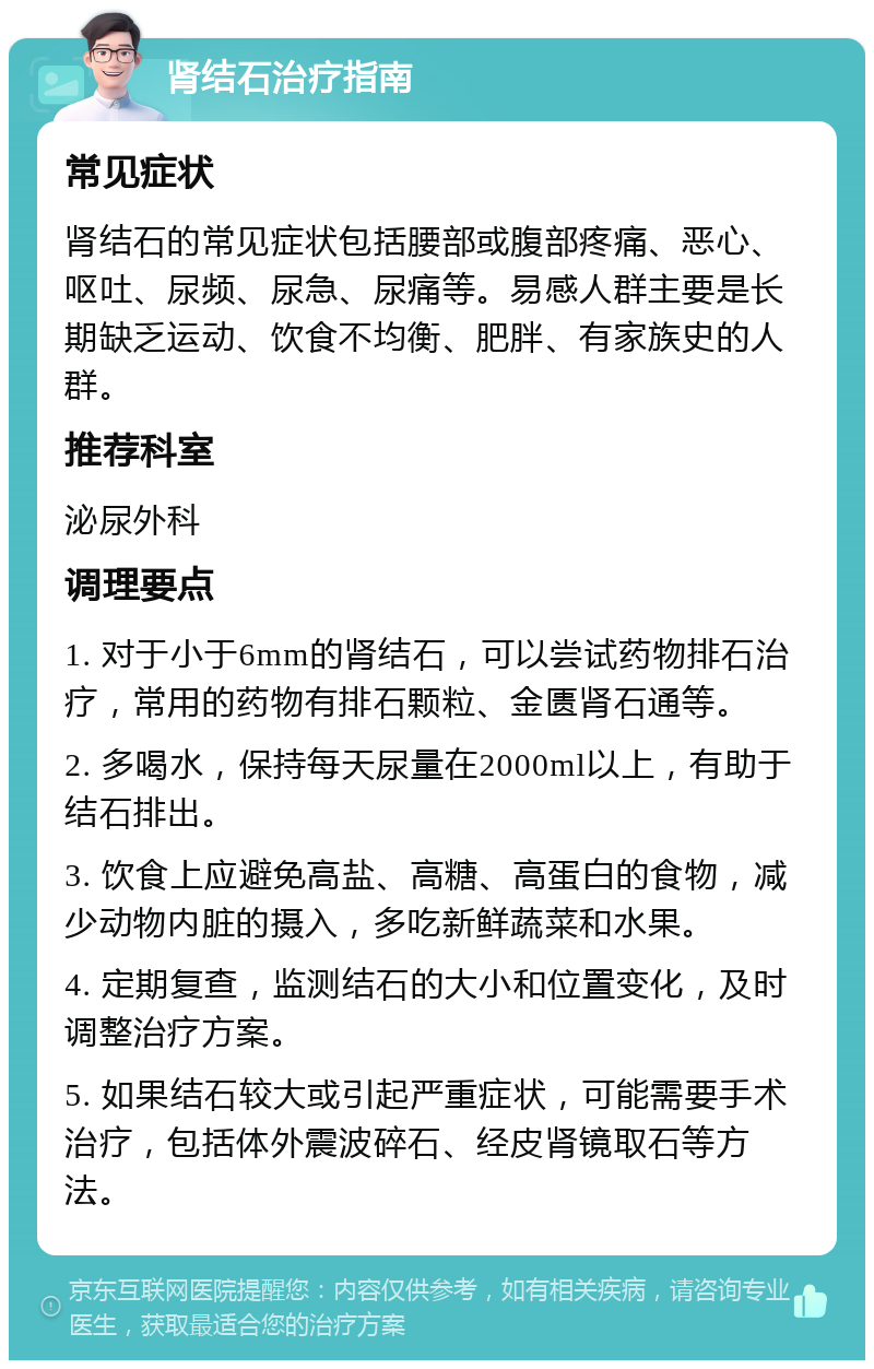 肾结石治疗指南 常见症状 肾结石的常见症状包括腰部或腹部疼痛、恶心、呕吐、尿频、尿急、尿痛等。易感人群主要是长期缺乏运动、饮食不均衡、肥胖、有家族史的人群。 推荐科室 泌尿外科 调理要点 1. 对于小于6mm的肾结石，可以尝试药物排石治疗，常用的药物有排石颗粒、金匮肾石通等。 2. 多喝水，保持每天尿量在2000ml以上，有助于结石排出。 3. 饮食上应避免高盐、高糖、高蛋白的食物，减少动物内脏的摄入，多吃新鲜蔬菜和水果。 4. 定期复查，监测结石的大小和位置变化，及时调整治疗方案。 5. 如果结石较大或引起严重症状，可能需要手术治疗，包括体外震波碎石、经皮肾镜取石等方法。