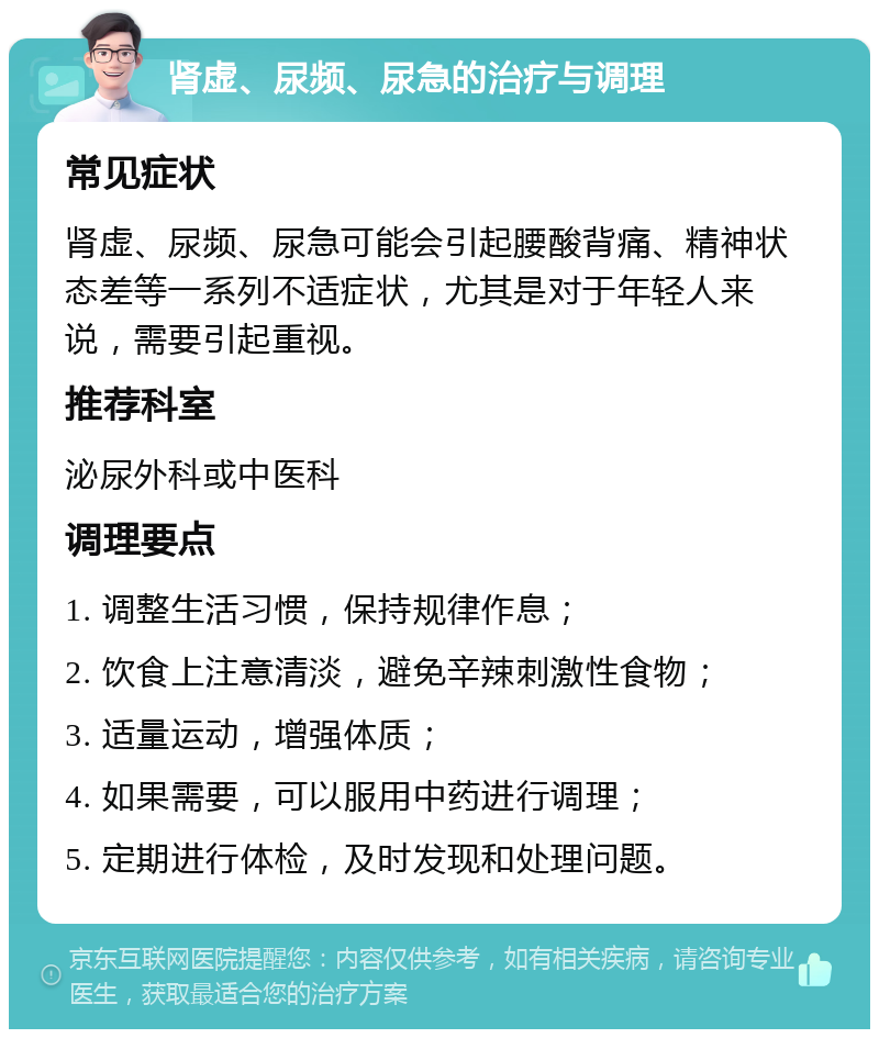 肾虚、尿频、尿急的治疗与调理 常见症状 肾虚、尿频、尿急可能会引起腰酸背痛、精神状态差等一系列不适症状，尤其是对于年轻人来说，需要引起重视。 推荐科室 泌尿外科或中医科 调理要点 1. 调整生活习惯，保持规律作息； 2. 饮食上注意清淡，避免辛辣刺激性食物； 3. 适量运动，增强体质； 4. 如果需要，可以服用中药进行调理； 5. 定期进行体检，及时发现和处理问题。