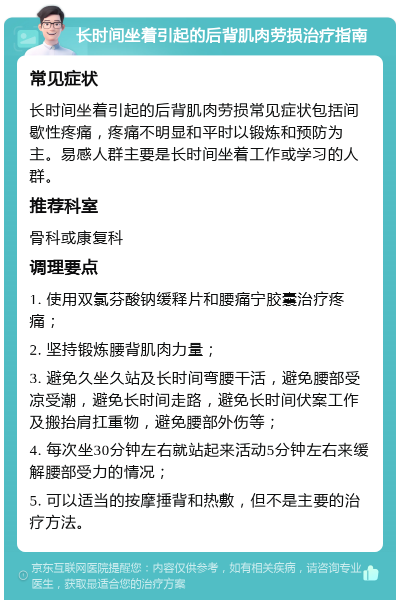 长时间坐着引起的后背肌肉劳损治疗指南 常见症状 长时间坐着引起的后背肌肉劳损常见症状包括间歇性疼痛，疼痛不明显和平时以锻炼和预防为主。易感人群主要是长时间坐着工作或学习的人群。 推荐科室 骨科或康复科 调理要点 1. 使用双氯芬酸钠缓释片和腰痛宁胶囊治疗疼痛； 2. 坚持锻炼腰背肌肉力量； 3. 避免久坐久站及长时间弯腰干活，避免腰部受凉受潮，避免长时间走路，避免长时间伏案工作及搬抬肩扛重物，避免腰部外伤等； 4. 每次坐30分钟左右就站起来活动5分钟左右来缓解腰部受力的情况； 5. 可以适当的按摩捶背和热敷，但不是主要的治疗方法。