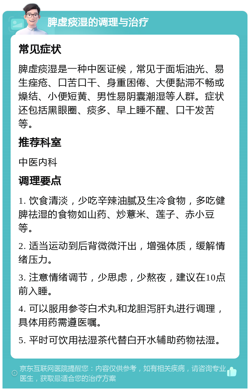 脾虚痰湿的调理与治疗 常见症状 脾虚痰湿是一种中医证候，常见于面垢油光、易生痤疮、口苦口干、身重困倦、大便黏滞不畅或燥结、小便短黄、男性易阴囊潮湿等人群。症状还包括黑眼圈、痰多、早上睡不醒、口干发苦等。 推荐科室 中医内科 调理要点 1. 饮食清淡，少吃辛辣油腻及生冷食物，多吃健脾祛湿的食物如山药、炒薏米、莲子、赤小豆等。 2. 适当运动到后背微微汗出，增强体质，缓解情绪压力。 3. 注意情绪调节，少思虑，少熬夜，建议在10点前入睡。 4. 可以服用参苓白术丸和龙胆泻肝丸进行调理，具体用药需遵医嘱。 5. 平时可饮用祛湿茶代替白开水辅助药物祛湿。