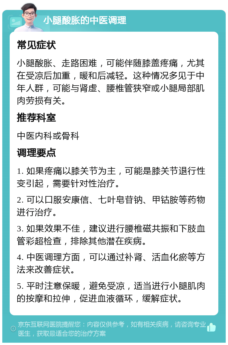 小腿酸胀的中医调理 常见症状 小腿酸胀、走路困难，可能伴随膝盖疼痛，尤其在受凉后加重，暖和后减轻。这种情况多见于中年人群，可能与肾虚、腰椎管狭窄或小腿局部肌肉劳损有关。 推荐科室 中医内科或骨科 调理要点 1. 如果疼痛以膝关节为主，可能是膝关节退行性变引起，需要针对性治疗。 2. 可以口服安康信、七叶皂苷钠、甲钴胺等药物进行治疗。 3. 如果效果不佳，建议进行腰椎磁共振和下肢血管彩超检查，排除其他潜在疾病。 4. 中医调理方面，可以通过补肾、活血化瘀等方法来改善症状。 5. 平时注意保暖，避免受凉，适当进行小腿肌肉的按摩和拉伸，促进血液循环，缓解症状。