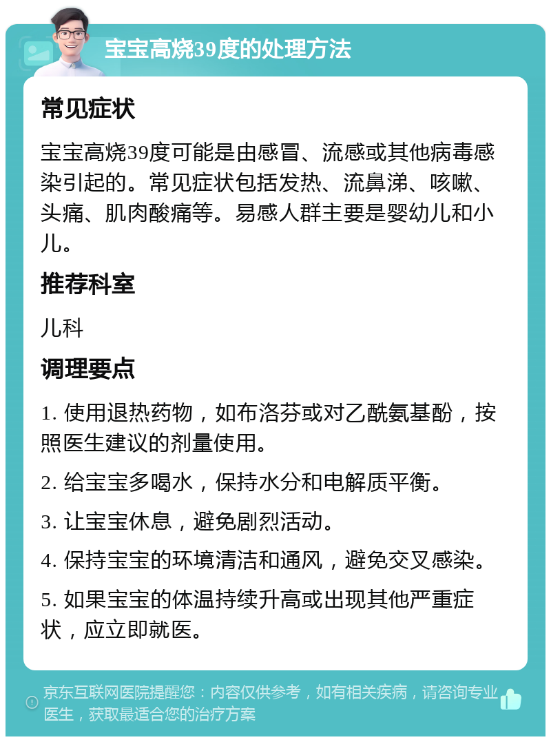 宝宝高烧39度的处理方法 常见症状 宝宝高烧39度可能是由感冒、流感或其他病毒感染引起的。常见症状包括发热、流鼻涕、咳嗽、头痛、肌肉酸痛等。易感人群主要是婴幼儿和小儿。 推荐科室 儿科 调理要点 1. 使用退热药物，如布洛芬或对乙酰氨基酚，按照医生建议的剂量使用。 2. 给宝宝多喝水，保持水分和电解质平衡。 3. 让宝宝休息，避免剧烈活动。 4. 保持宝宝的环境清洁和通风，避免交叉感染。 5. 如果宝宝的体温持续升高或出现其他严重症状，应立即就医。