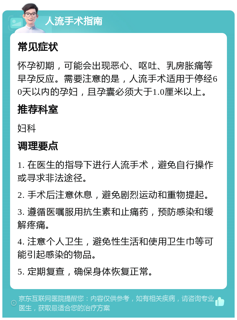 人流手术指南 常见症状 怀孕初期，可能会出现恶心、呕吐、乳房胀痛等早孕反应。需要注意的是，人流手术适用于停经60天以内的孕妇，且孕囊必须大于1.0厘米以上。 推荐科室 妇科 调理要点 1. 在医生的指导下进行人流手术，避免自行操作或寻求非法途径。 2. 手术后注意休息，避免剧烈运动和重物提起。 3. 遵循医嘱服用抗生素和止痛药，预防感染和缓解疼痛。 4. 注意个人卫生，避免性生活和使用卫生巾等可能引起感染的物品。 5. 定期复查，确保身体恢复正常。