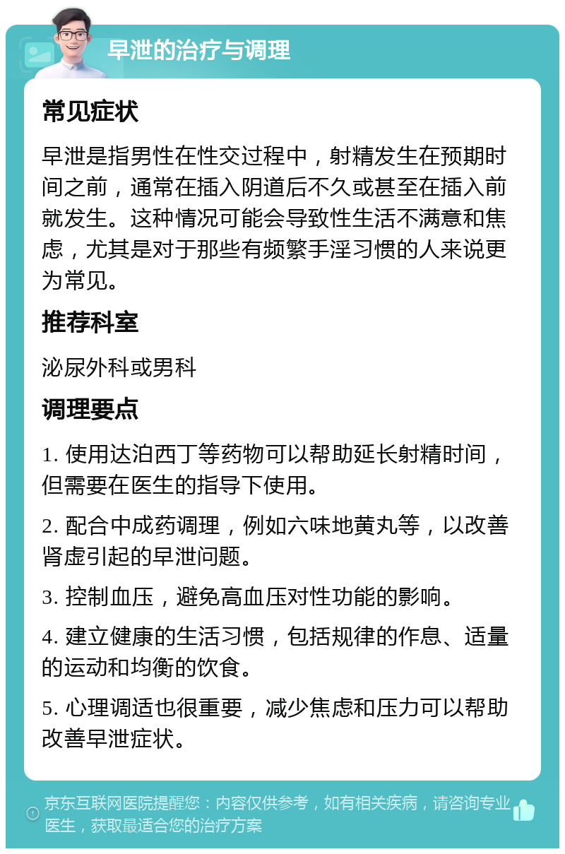 早泄的治疗与调理 常见症状 早泄是指男性在性交过程中，射精发生在预期时间之前，通常在插入阴道后不久或甚至在插入前就发生。这种情况可能会导致性生活不满意和焦虑，尤其是对于那些有频繁手淫习惯的人来说更为常见。 推荐科室 泌尿外科或男科 调理要点 1. 使用达泊西丁等药物可以帮助延长射精时间，但需要在医生的指导下使用。 2. 配合中成药调理，例如六味地黄丸等，以改善肾虚引起的早泄问题。 3. 控制血压，避免高血压对性功能的影响。 4. 建立健康的生活习惯，包括规律的作息、适量的运动和均衡的饮食。 5. 心理调适也很重要，减少焦虑和压力可以帮助改善早泄症状。