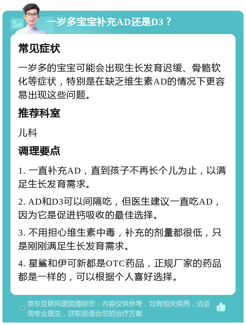 一岁多宝宝补充AD还是D3？ 常见症状 一岁多的宝宝可能会出现生长发育迟缓、骨骼软化等症状，特别是在缺乏维生素AD的情况下更容易出现这些问题。 推荐科室 儿科 调理要点 1. 一直补充AD，直到孩子不再长个儿为止，以满足生长发育需求。 2. AD和D3可以间隔吃，但医生建议一直吃AD，因为它是促进钙吸收的最佳选择。 3. 不用担心维生素中毒，补充的剂量都很低，只是刚刚满足生长发育需求。 4. 星鲨和伊可新都是OTC药品，正规厂家的药品都是一样的，可以根据个人喜好选择。