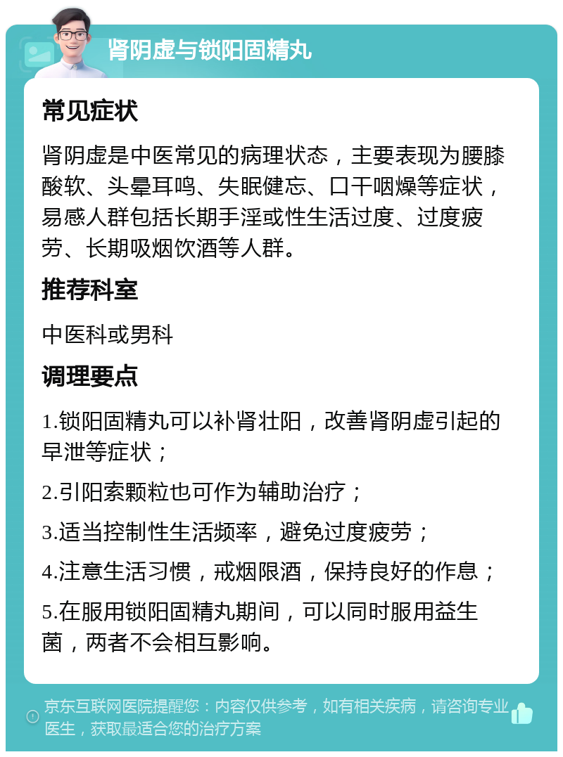 肾阴虚与锁阳固精丸 常见症状 肾阴虚是中医常见的病理状态，主要表现为腰膝酸软、头晕耳鸣、失眠健忘、口干咽燥等症状，易感人群包括长期手淫或性生活过度、过度疲劳、长期吸烟饮酒等人群。 推荐科室 中医科或男科 调理要点 1.锁阳固精丸可以补肾壮阳，改善肾阴虚引起的早泄等症状； 2.引阳索颗粒也可作为辅助治疗； 3.适当控制性生活频率，避免过度疲劳； 4.注意生活习惯，戒烟限酒，保持良好的作息； 5.在服用锁阳固精丸期间，可以同时服用益生菌，两者不会相互影响。