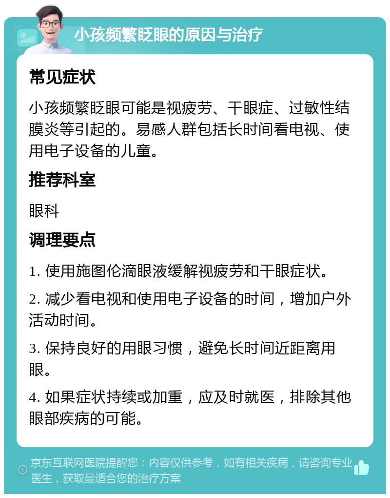 小孩频繁眨眼的原因与治疗 常见症状 小孩频繁眨眼可能是视疲劳、干眼症、过敏性结膜炎等引起的。易感人群包括长时间看电视、使用电子设备的儿童。 推荐科室 眼科 调理要点 1. 使用施图伦滴眼液缓解视疲劳和干眼症状。 2. 减少看电视和使用电子设备的时间，增加户外活动时间。 3. 保持良好的用眼习惯，避免长时间近距离用眼。 4. 如果症状持续或加重，应及时就医，排除其他眼部疾病的可能。