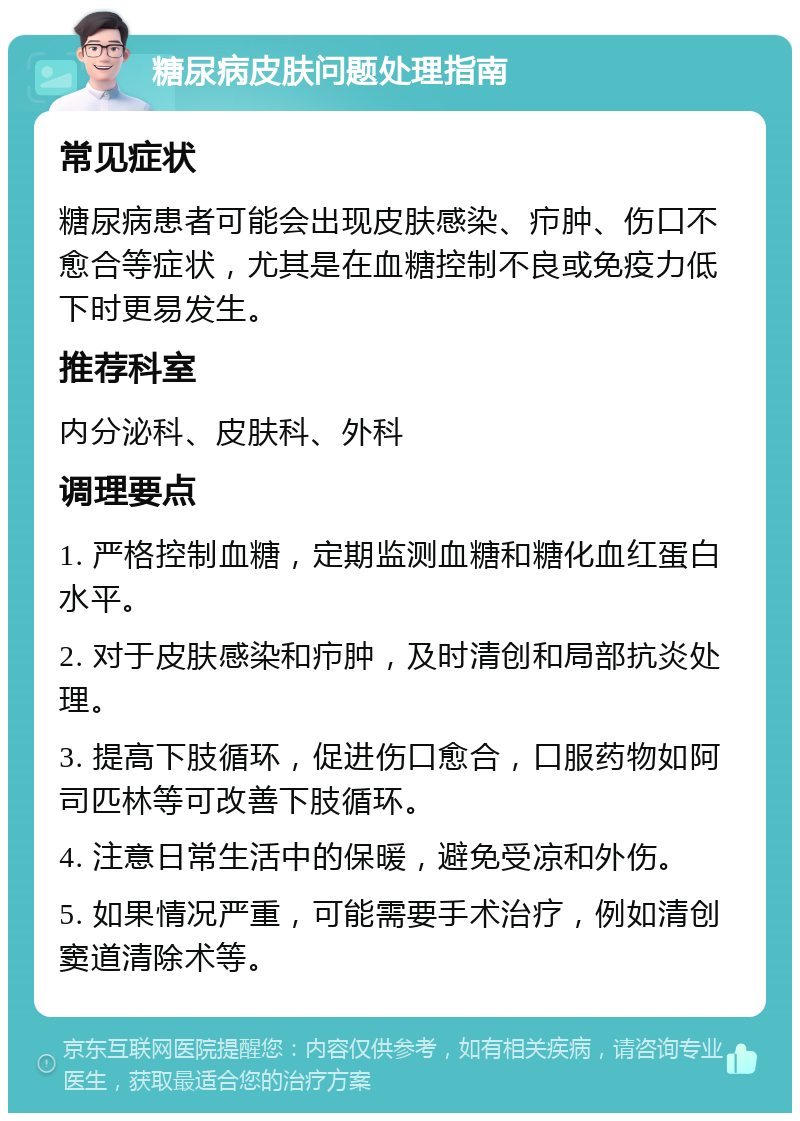 糖尿病皮肤问题处理指南 常见症状 糖尿病患者可能会出现皮肤感染、疖肿、伤口不愈合等症状，尤其是在血糖控制不良或免疫力低下时更易发生。 推荐科室 内分泌科、皮肤科、外科 调理要点 1. 严格控制血糖，定期监测血糖和糖化血红蛋白水平。 2. 对于皮肤感染和疖肿，及时清创和局部抗炎处理。 3. 提高下肢循环，促进伤口愈合，口服药物如阿司匹林等可改善下肢循环。 4. 注意日常生活中的保暖，避免受凉和外伤。 5. 如果情况严重，可能需要手术治疗，例如清创窦道清除术等。