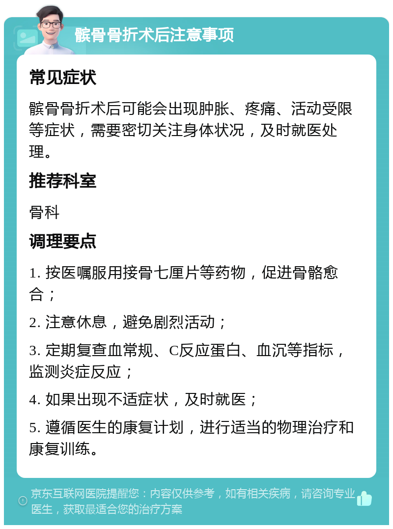 髌骨骨折术后注意事项 常见症状 髌骨骨折术后可能会出现肿胀、疼痛、活动受限等症状，需要密切关注身体状况，及时就医处理。 推荐科室 骨科 调理要点 1. 按医嘱服用接骨七厘片等药物，促进骨骼愈合； 2. 注意休息，避免剧烈活动； 3. 定期复查血常规、C反应蛋白、血沉等指标，监测炎症反应； 4. 如果出现不适症状，及时就医； 5. 遵循医生的康复计划，进行适当的物理治疗和康复训练。