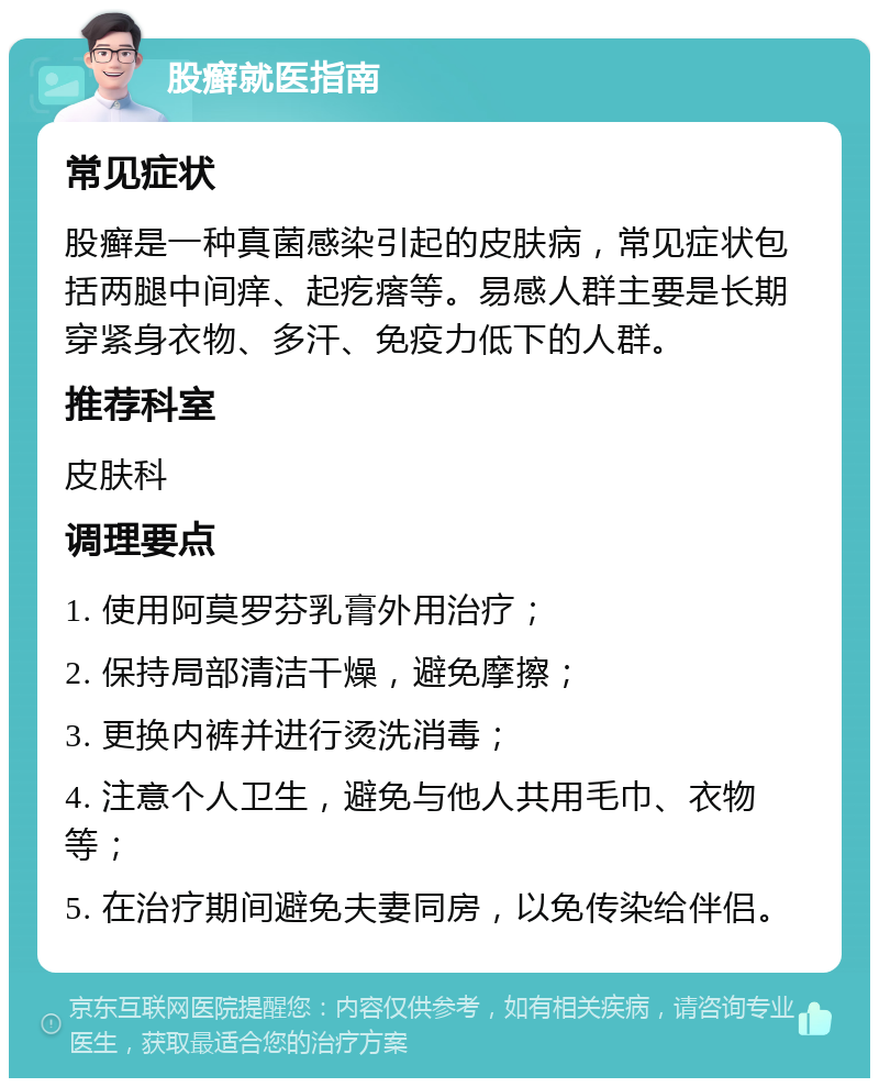 股癣就医指南 常见症状 股癣是一种真菌感染引起的皮肤病，常见症状包括两腿中间痒、起疙瘩等。易感人群主要是长期穿紧身衣物、多汗、免疫力低下的人群。 推荐科室 皮肤科 调理要点 1. 使用阿莫罗芬乳膏外用治疗； 2. 保持局部清洁干燥，避免摩擦； 3. 更换内裤并进行烫洗消毒； 4. 注意个人卫生，避免与他人共用毛巾、衣物等； 5. 在治疗期间避免夫妻同房，以免传染给伴侣。