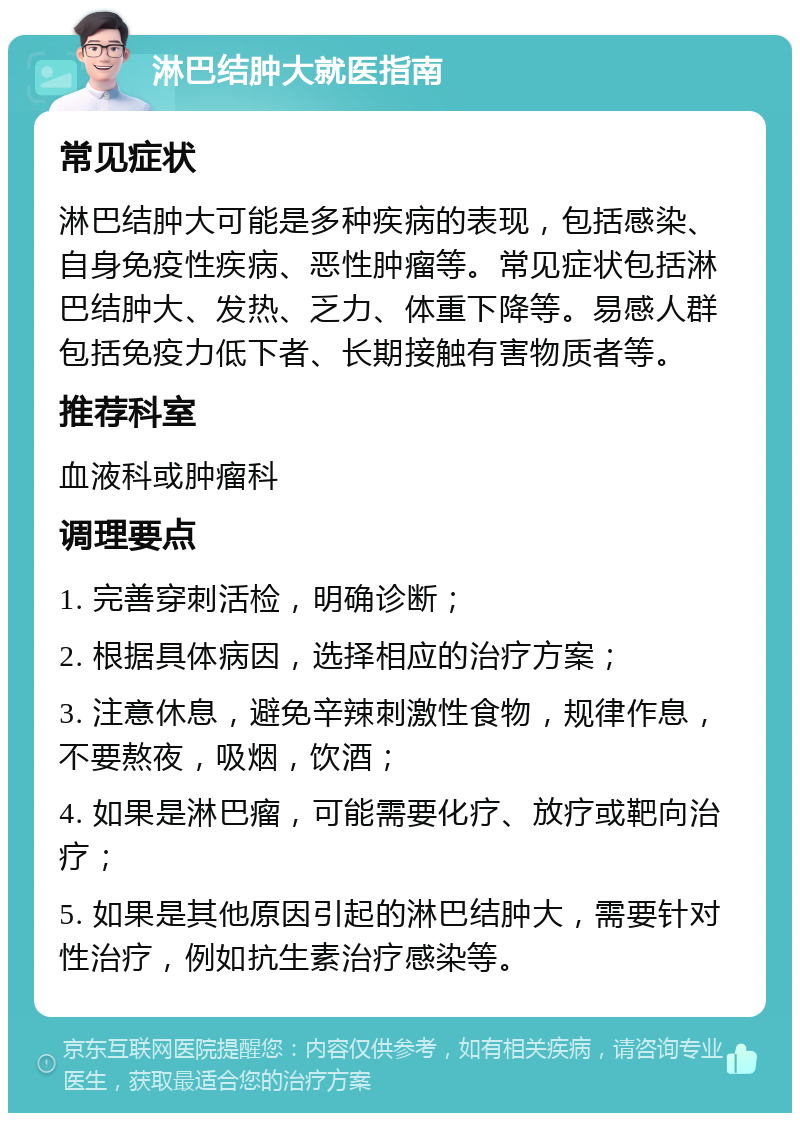 淋巴结肿大就医指南 常见症状 淋巴结肿大可能是多种疾病的表现，包括感染、自身免疫性疾病、恶性肿瘤等。常见症状包括淋巴结肿大、发热、乏力、体重下降等。易感人群包括免疫力低下者、长期接触有害物质者等。 推荐科室 血液科或肿瘤科 调理要点 1. 完善穿刺活检，明确诊断； 2. 根据具体病因，选择相应的治疗方案； 3. 注意休息，避免辛辣刺激性食物，规律作息，不要熬夜，吸烟，饮酒； 4. 如果是淋巴瘤，可能需要化疗、放疗或靶向治疗； 5. 如果是其他原因引起的淋巴结肿大，需要针对性治疗，例如抗生素治疗感染等。