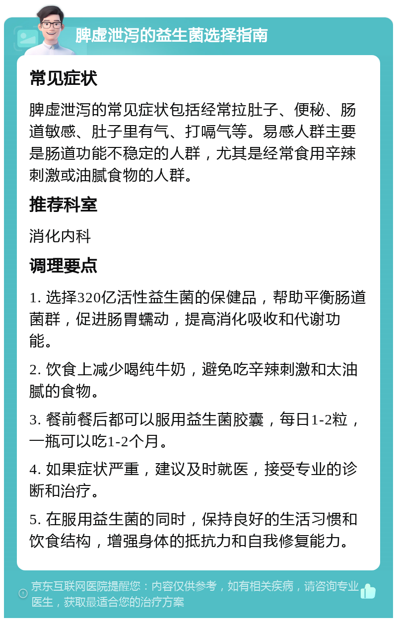 脾虚泄泻的益生菌选择指南 常见症状 脾虚泄泻的常见症状包括经常拉肚子、便秘、肠道敏感、肚子里有气、打嗝气等。易感人群主要是肠道功能不稳定的人群，尤其是经常食用辛辣刺激或油腻食物的人群。 推荐科室 消化内科 调理要点 1. 选择320亿活性益生菌的保健品，帮助平衡肠道菌群，促进肠胃蠕动，提高消化吸收和代谢功能。 2. 饮食上减少喝纯牛奶，避免吃辛辣刺激和太油腻的食物。 3. 餐前餐后都可以服用益生菌胶囊，每日1-2粒，一瓶可以吃1-2个月。 4. 如果症状严重，建议及时就医，接受专业的诊断和治疗。 5. 在服用益生菌的同时，保持良好的生活习惯和饮食结构，增强身体的抵抗力和自我修复能力。