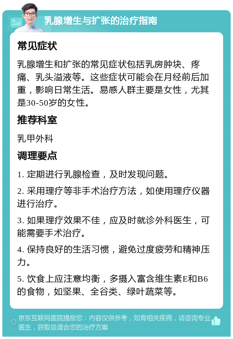 乳腺增生与扩张的治疗指南 常见症状 乳腺增生和扩张的常见症状包括乳房肿块、疼痛、乳头溢液等。这些症状可能会在月经前后加重，影响日常生活。易感人群主要是女性，尤其是30-50岁的女性。 推荐科室 乳甲外科 调理要点 1. 定期进行乳腺检查，及时发现问题。 2. 采用理疗等非手术治疗方法，如使用理疗仪器进行治疗。 3. 如果理疗效果不佳，应及时就诊外科医生，可能需要手术治疗。 4. 保持良好的生活习惯，避免过度疲劳和精神压力。 5. 饮食上应注意均衡，多摄入富含维生素E和B6的食物，如坚果、全谷类、绿叶蔬菜等。