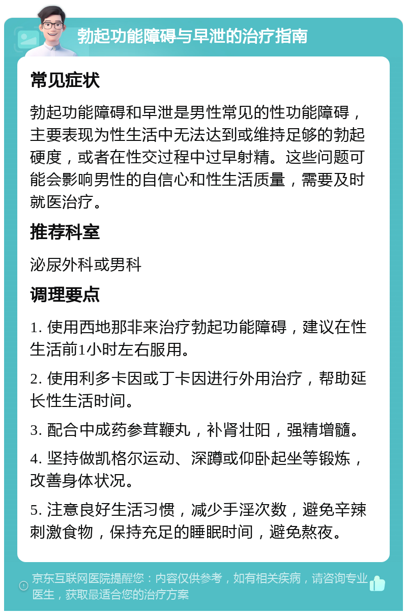 勃起功能障碍与早泄的治疗指南 常见症状 勃起功能障碍和早泄是男性常见的性功能障碍，主要表现为性生活中无法达到或维持足够的勃起硬度，或者在性交过程中过早射精。这些问题可能会影响男性的自信心和性生活质量，需要及时就医治疗。 推荐科室 泌尿外科或男科 调理要点 1. 使用西地那非来治疗勃起功能障碍，建议在性生活前1小时左右服用。 2. 使用利多卡因或丁卡因进行外用治疗，帮助延长性生活时间。 3. 配合中成药参茸鞭丸，补肾壮阳，强精增髓。 4. 坚持做凯格尔运动、深蹲或仰卧起坐等锻炼，改善身体状况。 5. 注意良好生活习惯，减少手淫次数，避免辛辣刺激食物，保持充足的睡眠时间，避免熬夜。