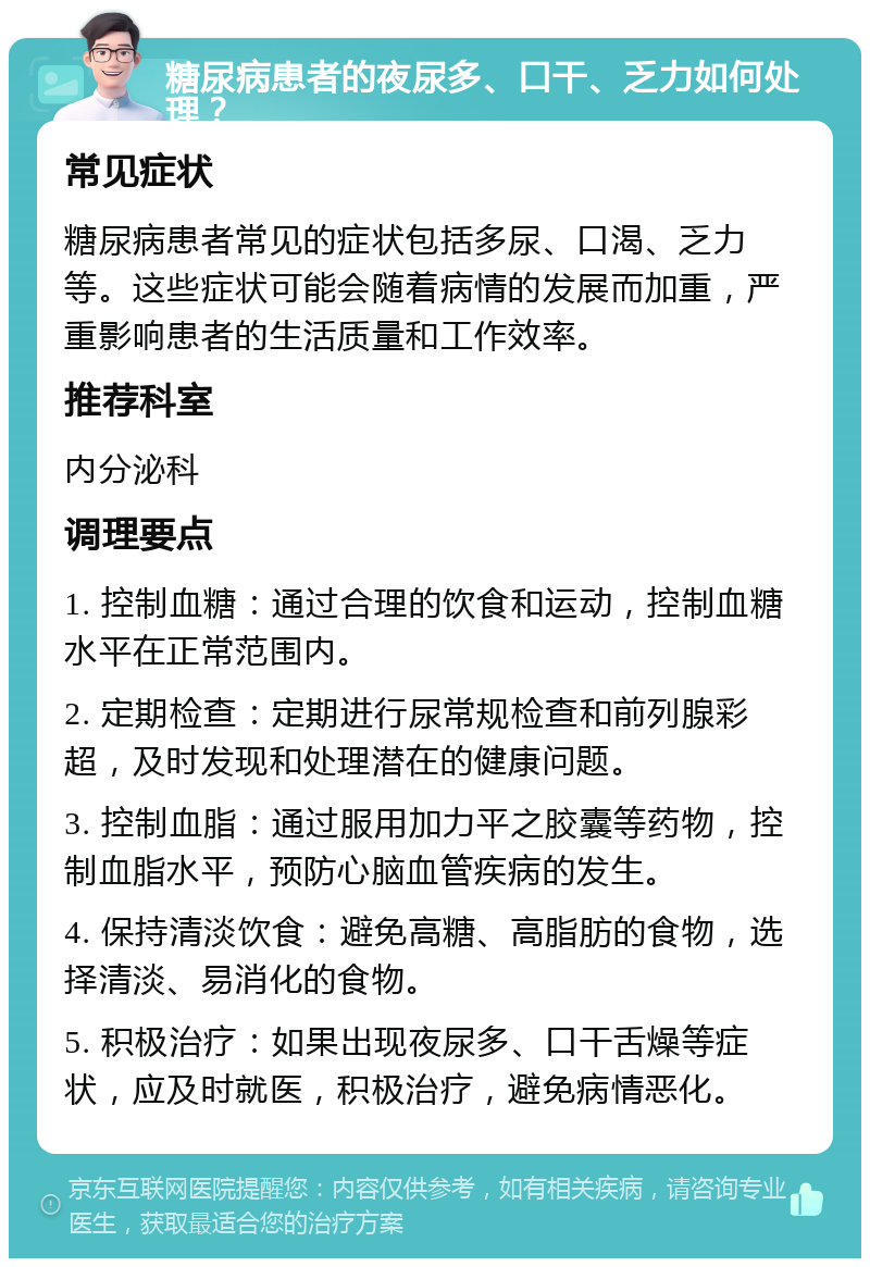 糖尿病患者的夜尿多、口干、乏力如何处理？ 常见症状 糖尿病患者常见的症状包括多尿、口渴、乏力等。这些症状可能会随着病情的发展而加重，严重影响患者的生活质量和工作效率。 推荐科室 内分泌科 调理要点 1. 控制血糖：通过合理的饮食和运动，控制血糖水平在正常范围内。 2. 定期检查：定期进行尿常规检查和前列腺彩超，及时发现和处理潜在的健康问题。 3. 控制血脂：通过服用加力平之胶囊等药物，控制血脂水平，预防心脑血管疾病的发生。 4. 保持清淡饮食：避免高糖、高脂肪的食物，选择清淡、易消化的食物。 5. 积极治疗：如果出现夜尿多、口干舌燥等症状，应及时就医，积极治疗，避免病情恶化。