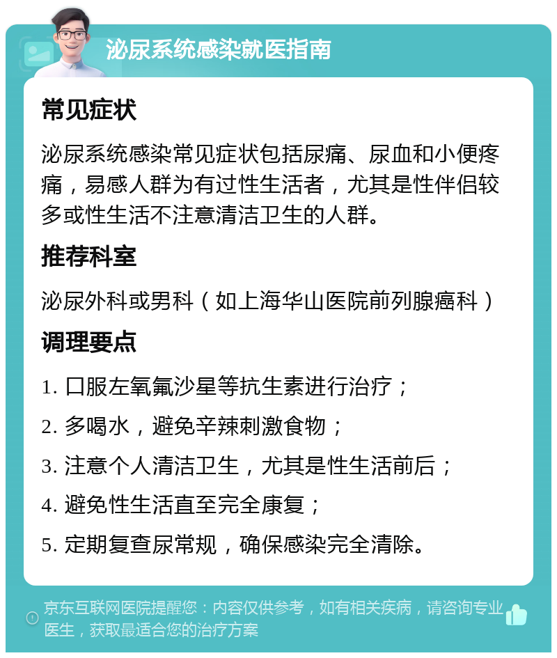 泌尿系统感染就医指南 常见症状 泌尿系统感染常见症状包括尿痛、尿血和小便疼痛，易感人群为有过性生活者，尤其是性伴侣较多或性生活不注意清洁卫生的人群。 推荐科室 泌尿外科或男科（如上海华山医院前列腺癌科） 调理要点 1. 口服左氧氟沙星等抗生素进行治疗； 2. 多喝水，避免辛辣刺激食物； 3. 注意个人清洁卫生，尤其是性生活前后； 4. 避免性生活直至完全康复； 5. 定期复查尿常规，确保感染完全清除。