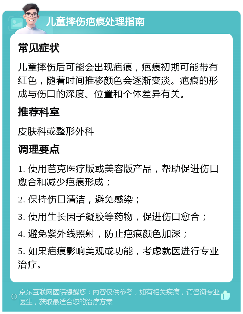 儿童摔伤疤痕处理指南 常见症状 儿童摔伤后可能会出现疤痕，疤痕初期可能带有红色，随着时间推移颜色会逐渐变淡。疤痕的形成与伤口的深度、位置和个体差异有关。 推荐科室 皮肤科或整形外科 调理要点 1. 使用芭克医疗版或美容版产品，帮助促进伤口愈合和减少疤痕形成； 2. 保持伤口清洁，避免感染； 3. 使用生长因子凝胶等药物，促进伤口愈合； 4. 避免紫外线照射，防止疤痕颜色加深； 5. 如果疤痕影响美观或功能，考虑就医进行专业治疗。