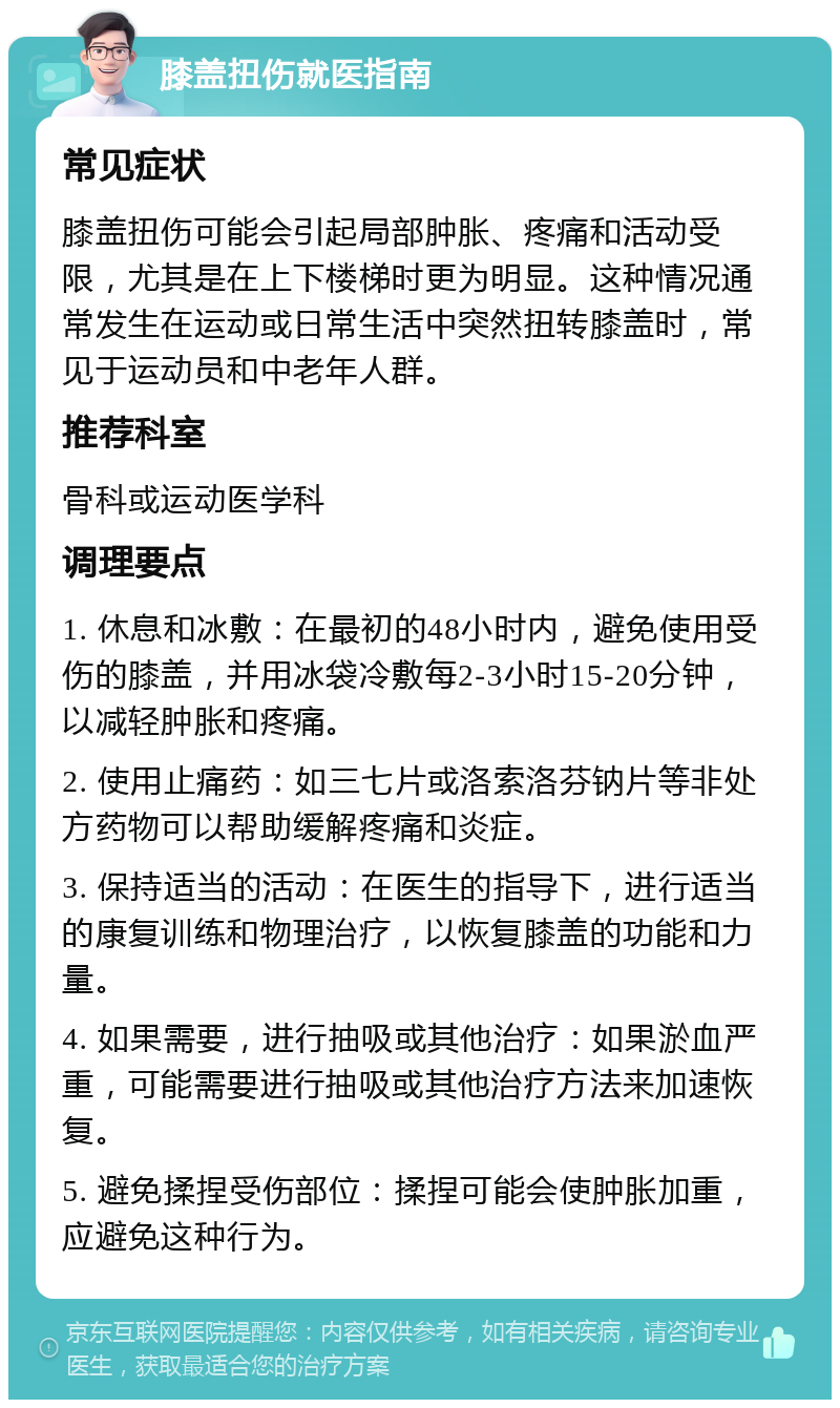 膝盖扭伤就医指南 常见症状 膝盖扭伤可能会引起局部肿胀、疼痛和活动受限，尤其是在上下楼梯时更为明显。这种情况通常发生在运动或日常生活中突然扭转膝盖时，常见于运动员和中老年人群。 推荐科室 骨科或运动医学科 调理要点 1. 休息和冰敷：在最初的48小时内，避免使用受伤的膝盖，并用冰袋冷敷每2-3小时15-20分钟，以减轻肿胀和疼痛。 2. 使用止痛药：如三七片或洛索洛芬钠片等非处方药物可以帮助缓解疼痛和炎症。 3. 保持适当的活动：在医生的指导下，进行适当的康复训练和物理治疗，以恢复膝盖的功能和力量。 4. 如果需要，进行抽吸或其他治疗：如果淤血严重，可能需要进行抽吸或其他治疗方法来加速恢复。 5. 避免揉捏受伤部位：揉捏可能会使肿胀加重，应避免这种行为。