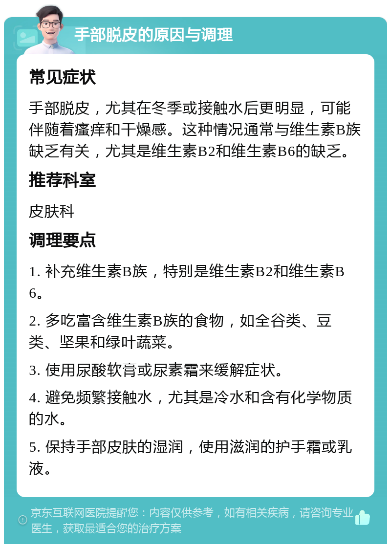 手部脱皮的原因与调理 常见症状 手部脱皮，尤其在冬季或接触水后更明显，可能伴随着瘙痒和干燥感。这种情况通常与维生素B族缺乏有关，尤其是维生素B2和维生素B6的缺乏。 推荐科室 皮肤科 调理要点 1. 补充维生素B族，特别是维生素B2和维生素B6。 2. 多吃富含维生素B族的食物，如全谷类、豆类、坚果和绿叶蔬菜。 3. 使用尿酸软膏或尿素霜来缓解症状。 4. 避免频繁接触水，尤其是冷水和含有化学物质的水。 5. 保持手部皮肤的湿润，使用滋润的护手霜或乳液。