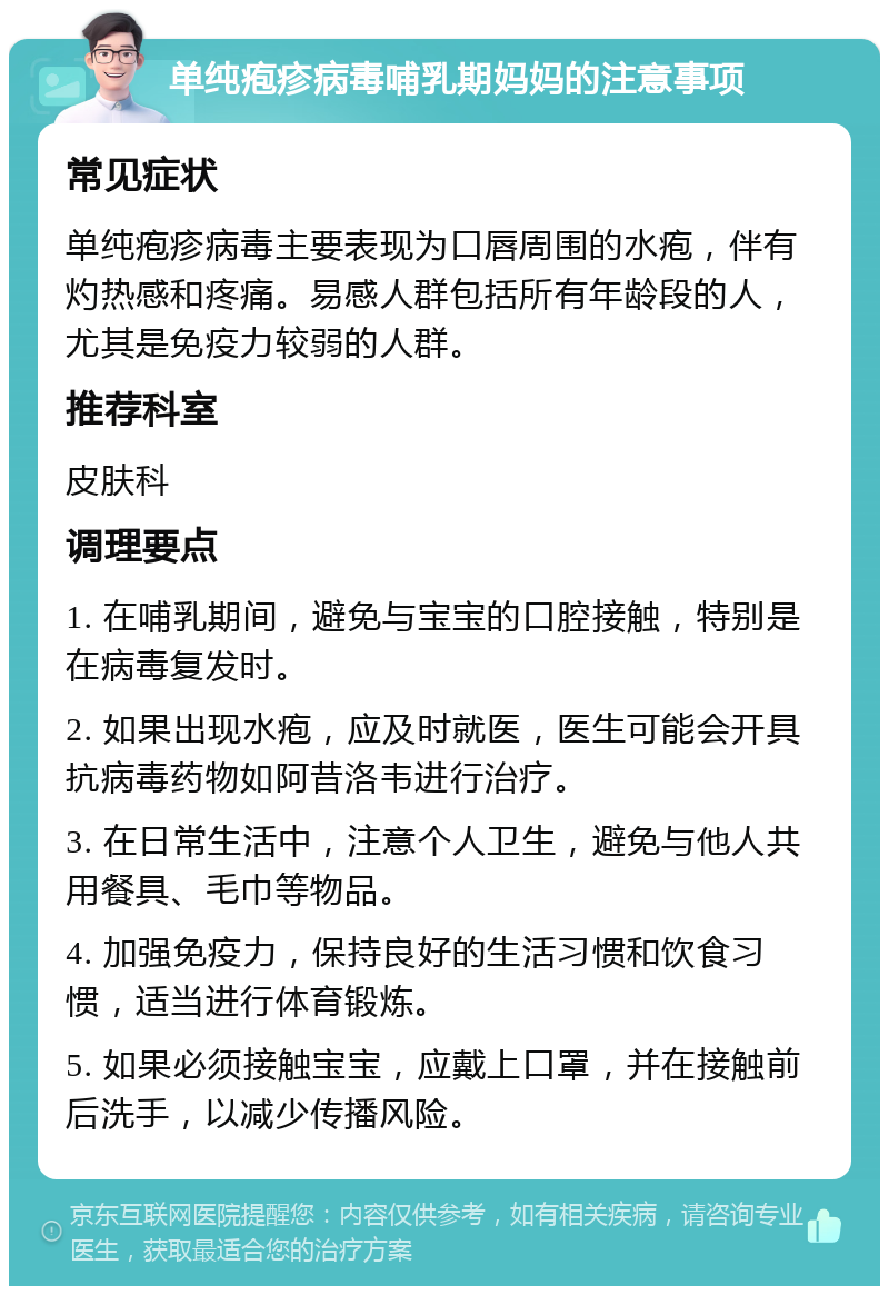 单纯疱疹病毒哺乳期妈妈的注意事项 常见症状 单纯疱疹病毒主要表现为口唇周围的水疱，伴有灼热感和疼痛。易感人群包括所有年龄段的人，尤其是免疫力较弱的人群。 推荐科室 皮肤科 调理要点 1. 在哺乳期间，避免与宝宝的口腔接触，特别是在病毒复发时。 2. 如果出现水疱，应及时就医，医生可能会开具抗病毒药物如阿昔洛韦进行治疗。 3. 在日常生活中，注意个人卫生，避免与他人共用餐具、毛巾等物品。 4. 加强免疫力，保持良好的生活习惯和饮食习惯，适当进行体育锻炼。 5. 如果必须接触宝宝，应戴上口罩，并在接触前后洗手，以减少传播风险。