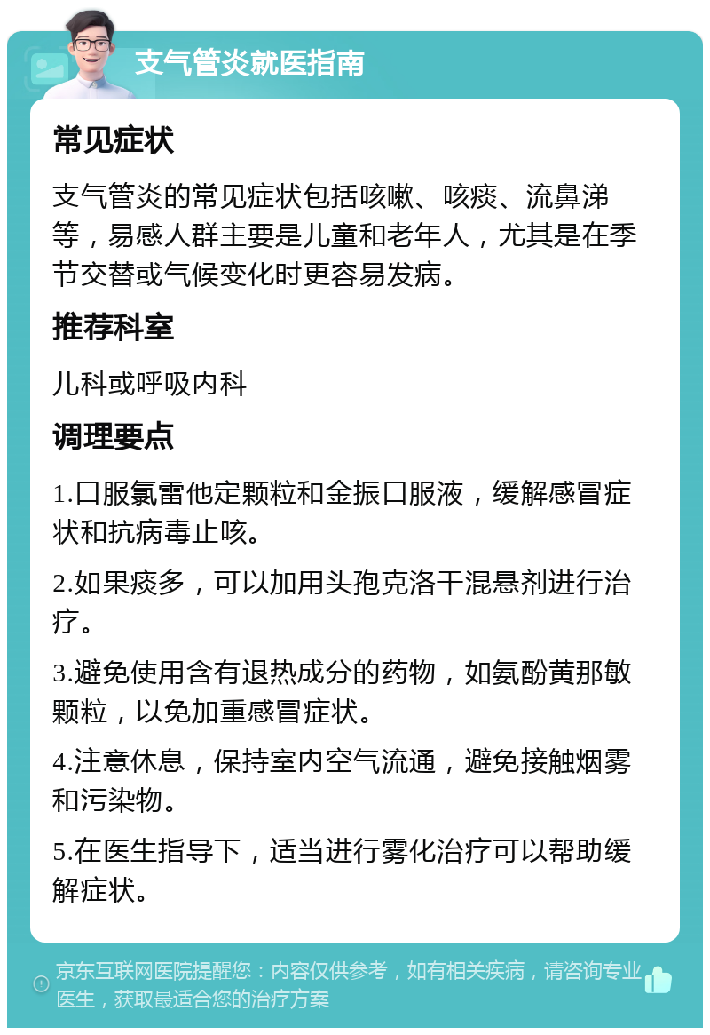 支气管炎就医指南 常见症状 支气管炎的常见症状包括咳嗽、咳痰、流鼻涕等，易感人群主要是儿童和老年人，尤其是在季节交替或气候变化时更容易发病。 推荐科室 儿科或呼吸内科 调理要点 1.口服氯雷他定颗粒和金振口服液，缓解感冒症状和抗病毒止咳。 2.如果痰多，可以加用头孢克洛干混悬剂进行治疗。 3.避免使用含有退热成分的药物，如氨酚黄那敏颗粒，以免加重感冒症状。 4.注意休息，保持室内空气流通，避免接触烟雾和污染物。 5.在医生指导下，适当进行雾化治疗可以帮助缓解症状。