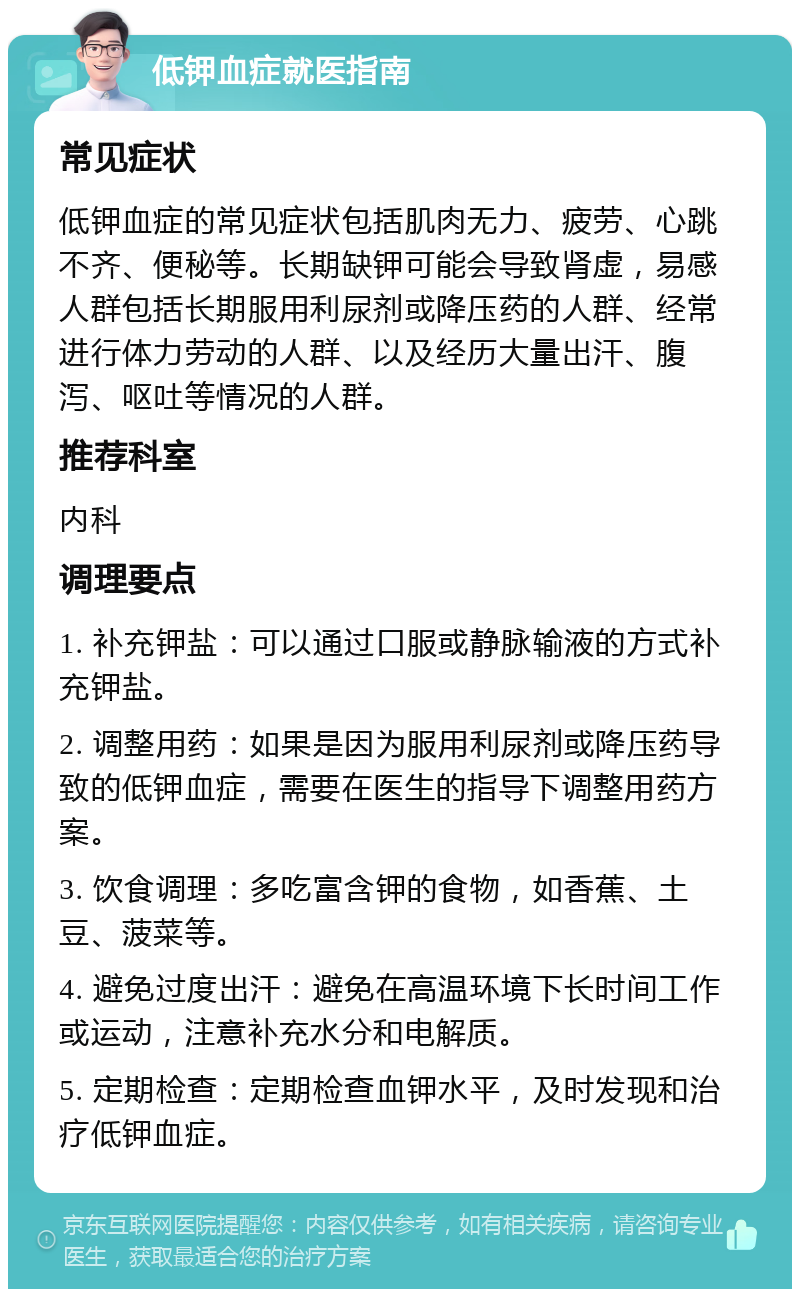 低钾血症就医指南 常见症状 低钾血症的常见症状包括肌肉无力、疲劳、心跳不齐、便秘等。长期缺钾可能会导致肾虚，易感人群包括长期服用利尿剂或降压药的人群、经常进行体力劳动的人群、以及经历大量出汗、腹泻、呕吐等情况的人群。 推荐科室 内科 调理要点 1. 补充钾盐：可以通过口服或静脉输液的方式补充钾盐。 2. 调整用药：如果是因为服用利尿剂或降压药导致的低钾血症，需要在医生的指导下调整用药方案。 3. 饮食调理：多吃富含钾的食物，如香蕉、土豆、菠菜等。 4. 避免过度出汗：避免在高温环境下长时间工作或运动，注意补充水分和电解质。 5. 定期检查：定期检查血钾水平，及时发现和治疗低钾血症。