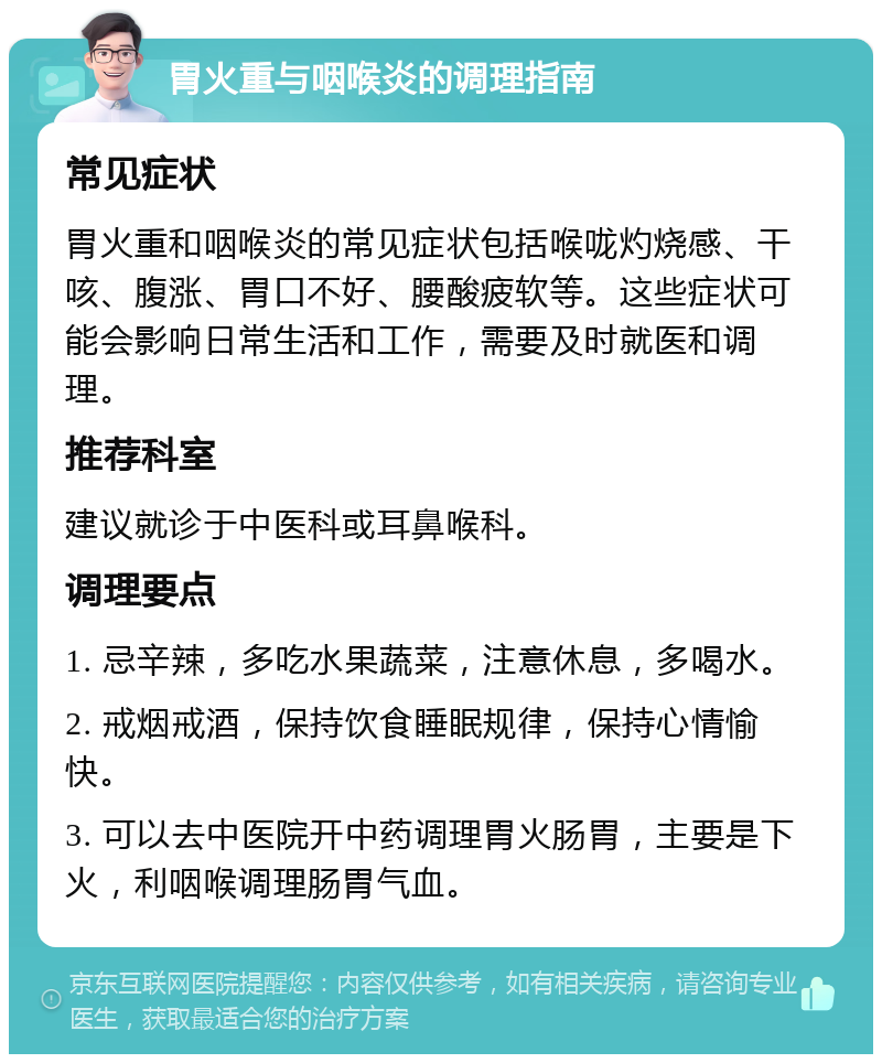 胃火重与咽喉炎的调理指南 常见症状 胃火重和咽喉炎的常见症状包括喉咙灼烧感、干咳、腹涨、胃口不好、腰酸疲软等。这些症状可能会影响日常生活和工作，需要及时就医和调理。 推荐科室 建议就诊于中医科或耳鼻喉科。 调理要点 1. 忌辛辣，多吃水果蔬菜，注意休息，多喝水。 2. 戒烟戒酒，保持饮食睡眠规律，保持心情愉快。 3. 可以去中医院开中药调理胃火肠胃，主要是下火，利咽喉调理肠胃气血。