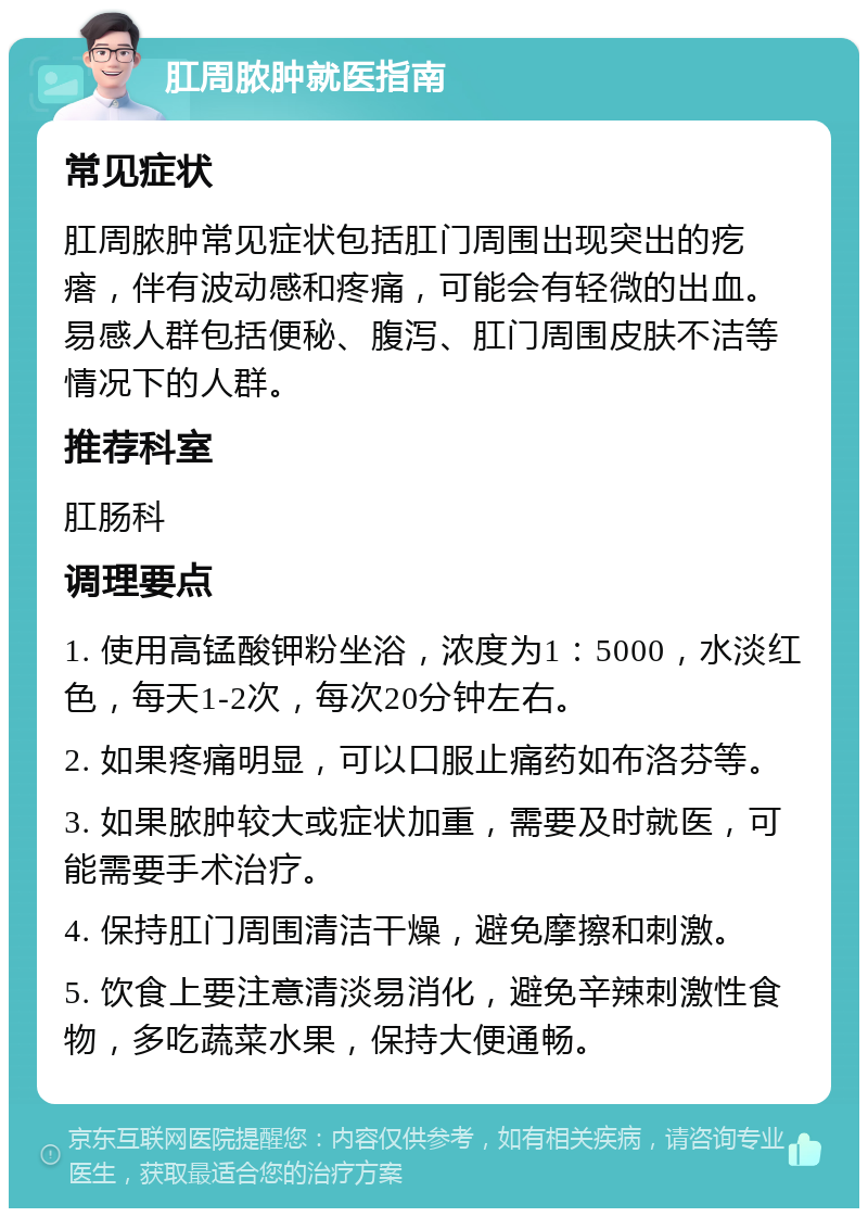 肛周脓肿就医指南 常见症状 肛周脓肿常见症状包括肛门周围出现突出的疙瘩，伴有波动感和疼痛，可能会有轻微的出血。易感人群包括便秘、腹泻、肛门周围皮肤不洁等情况下的人群。 推荐科室 肛肠科 调理要点 1. 使用高锰酸钾粉坐浴，浓度为1：5000，水淡红色，每天1-2次，每次20分钟左右。 2. 如果疼痛明显，可以口服止痛药如布洛芬等。 3. 如果脓肿较大或症状加重，需要及时就医，可能需要手术治疗。 4. 保持肛门周围清洁干燥，避免摩擦和刺激。 5. 饮食上要注意清淡易消化，避免辛辣刺激性食物，多吃蔬菜水果，保持大便通畅。