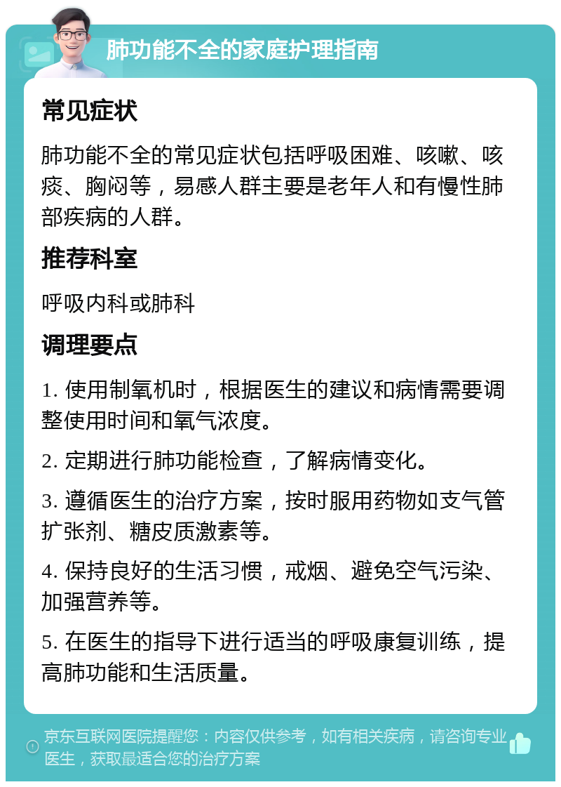 肺功能不全的家庭护理指南 常见症状 肺功能不全的常见症状包括呼吸困难、咳嗽、咳痰、胸闷等，易感人群主要是老年人和有慢性肺部疾病的人群。 推荐科室 呼吸内科或肺科 调理要点 1. 使用制氧机时，根据医生的建议和病情需要调整使用时间和氧气浓度。 2. 定期进行肺功能检查，了解病情变化。 3. 遵循医生的治疗方案，按时服用药物如支气管扩张剂、糖皮质激素等。 4. 保持良好的生活习惯，戒烟、避免空气污染、加强营养等。 5. 在医生的指导下进行适当的呼吸康复训练，提高肺功能和生活质量。