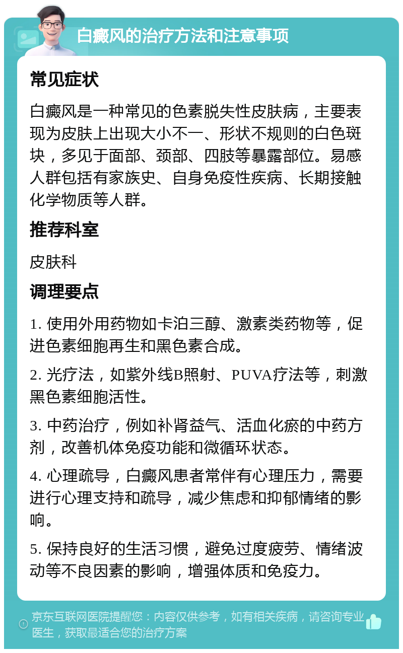 白癜风的治疗方法和注意事项 常见症状 白癜风是一种常见的色素脱失性皮肤病，主要表现为皮肤上出现大小不一、形状不规则的白色斑块，多见于面部、颈部、四肢等暴露部位。易感人群包括有家族史、自身免疫性疾病、长期接触化学物质等人群。 推荐科室 皮肤科 调理要点 1. 使用外用药物如卡泊三醇、激素类药物等，促进色素细胞再生和黑色素合成。 2. 光疗法，如紫外线B照射、PUVA疗法等，刺激黑色素细胞活性。 3. 中药治疗，例如补肾益气、活血化瘀的中药方剂，改善机体免疫功能和微循环状态。 4. 心理疏导，白癜风患者常伴有心理压力，需要进行心理支持和疏导，减少焦虑和抑郁情绪的影响。 5. 保持良好的生活习惯，避免过度疲劳、情绪波动等不良因素的影响，增强体质和免疫力。