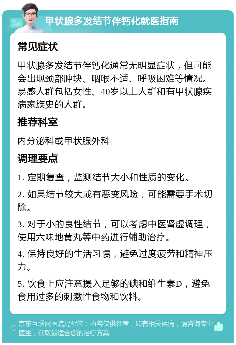 甲状腺多发结节伴钙化就医指南 常见症状 甲状腺多发结节伴钙化通常无明显症状，但可能会出现颈部肿块、咽喉不适、呼吸困难等情况。易感人群包括女性、40岁以上人群和有甲状腺疾病家族史的人群。 推荐科室 内分泌科或甲状腺外科 调理要点 1. 定期复查，监测结节大小和性质的变化。 2. 如果结节较大或有恶变风险，可能需要手术切除。 3. 对于小的良性结节，可以考虑中医肾虚调理，使用六味地黄丸等中药进行辅助治疗。 4. 保持良好的生活习惯，避免过度疲劳和精神压力。 5. 饮食上应注意摄入足够的碘和维生素D，避免食用过多的刺激性食物和饮料。