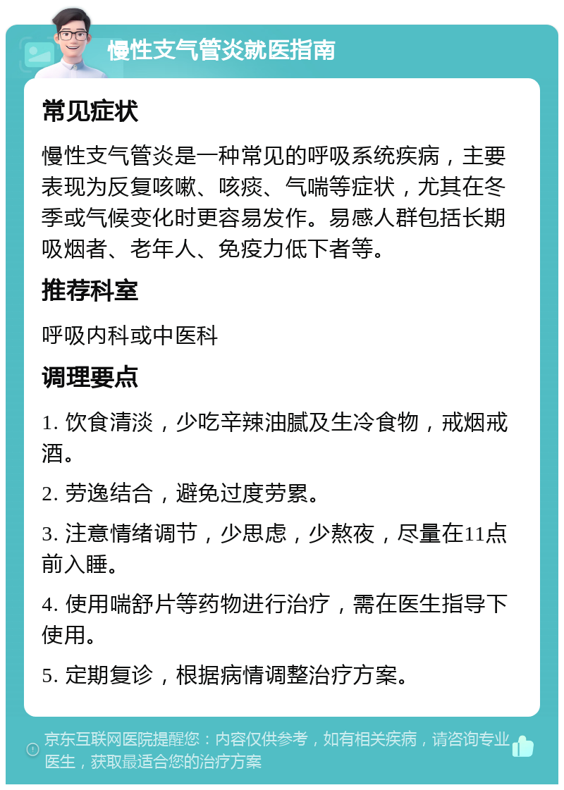 慢性支气管炎就医指南 常见症状 慢性支气管炎是一种常见的呼吸系统疾病，主要表现为反复咳嗽、咳痰、气喘等症状，尤其在冬季或气候变化时更容易发作。易感人群包括长期吸烟者、老年人、免疫力低下者等。 推荐科室 呼吸内科或中医科 调理要点 1. 饮食清淡，少吃辛辣油腻及生冷食物，戒烟戒酒。 2. 劳逸结合，避免过度劳累。 3. 注意情绪调节，少思虑，少熬夜，尽量在11点前入睡。 4. 使用喘舒片等药物进行治疗，需在医生指导下使用。 5. 定期复诊，根据病情调整治疗方案。