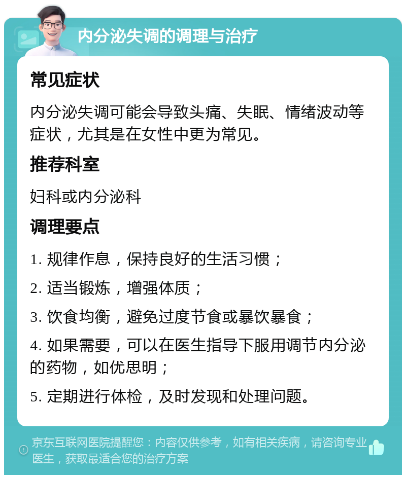 内分泌失调的调理与治疗 常见症状 内分泌失调可能会导致头痛、失眠、情绪波动等症状，尤其是在女性中更为常见。 推荐科室 妇科或内分泌科 调理要点 1. 规律作息，保持良好的生活习惯； 2. 适当锻炼，增强体质； 3. 饮食均衡，避免过度节食或暴饮暴食； 4. 如果需要，可以在医生指导下服用调节内分泌的药物，如优思明； 5. 定期进行体检，及时发现和处理问题。