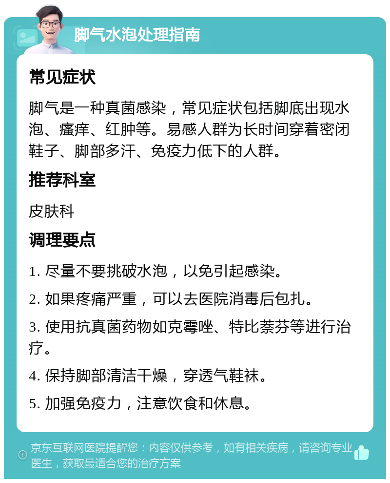 脚气水泡处理指南 常见症状 脚气是一种真菌感染，常见症状包括脚底出现水泡、瘙痒、红肿等。易感人群为长时间穿着密闭鞋子、脚部多汗、免疫力低下的人群。 推荐科室 皮肤科 调理要点 1. 尽量不要挑破水泡，以免引起感染。 2. 如果疼痛严重，可以去医院消毒后包扎。 3. 使用抗真菌药物如克霉唑、特比萘芬等进行治疗。 4. 保持脚部清洁干燥，穿透气鞋袜。 5. 加强免疫力，注意饮食和休息。