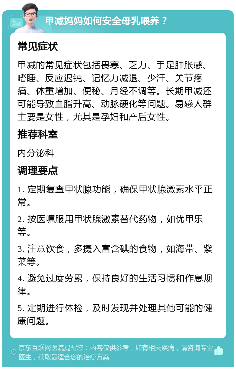 甲减妈妈如何安全母乳喂养？ 常见症状 甲减的常见症状包括畏寒、乏力、手足肿胀感、嗜睡、反应迟钝、记忆力减退、少汗、关节疼痛、体重增加、便秘、月经不调等。长期甲减还可能导致血脂升高、动脉硬化等问题。易感人群主要是女性，尤其是孕妇和产后女性。 推荐科室 内分泌科 调理要点 1. 定期复查甲状腺功能，确保甲状腺激素水平正常。 2. 按医嘱服用甲状腺激素替代药物，如优甲乐等。 3. 注意饮食，多摄入富含碘的食物，如海带、紫菜等。 4. 避免过度劳累，保持良好的生活习惯和作息规律。 5. 定期进行体检，及时发现并处理其他可能的健康问题。