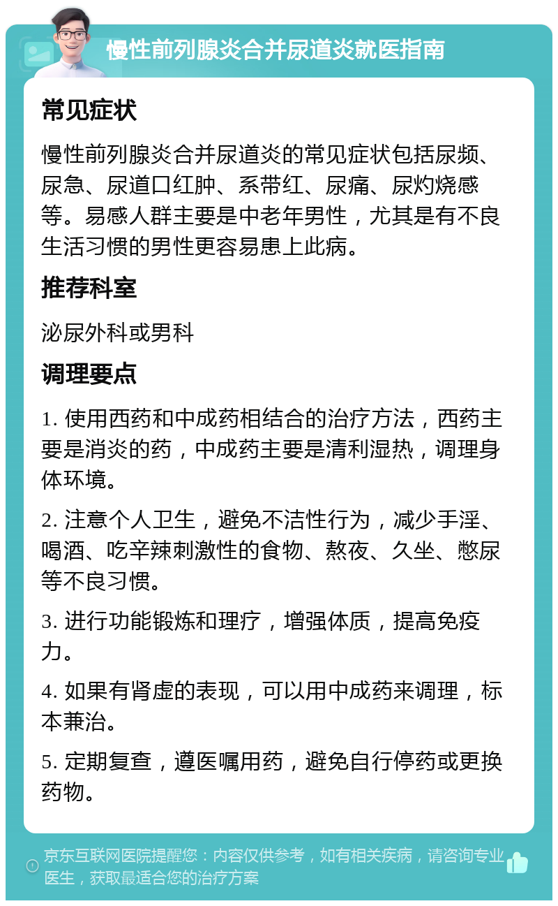 慢性前列腺炎合并尿道炎就医指南 常见症状 慢性前列腺炎合并尿道炎的常见症状包括尿频、尿急、尿道口红肿、系带红、尿痛、尿灼烧感等。易感人群主要是中老年男性，尤其是有不良生活习惯的男性更容易患上此病。 推荐科室 泌尿外科或男科 调理要点 1. 使用西药和中成药相结合的治疗方法，西药主要是消炎的药，中成药主要是清利湿热，调理身体环境。 2. 注意个人卫生，避免不洁性行为，减少手淫、喝酒、吃辛辣刺激性的食物、熬夜、久坐、憋尿等不良习惯。 3. 进行功能锻炼和理疗，增强体质，提高免疫力。 4. 如果有肾虚的表现，可以用中成药来调理，标本兼治。 5. 定期复查，遵医嘱用药，避免自行停药或更换药物。