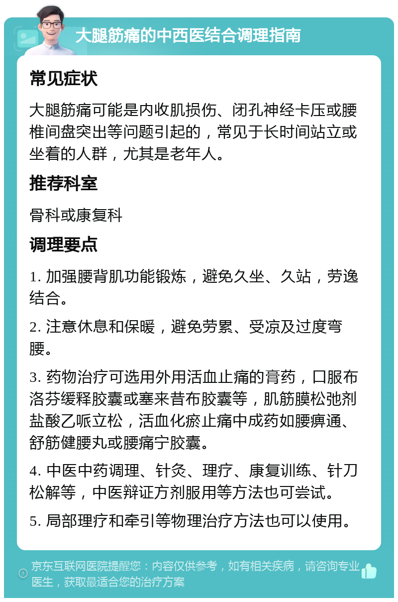 大腿筋痛的中西医结合调理指南 常见症状 大腿筋痛可能是内收肌损伤、闭孔神经卡压或腰椎间盘突出等问题引起的，常见于长时间站立或坐着的人群，尤其是老年人。 推荐科室 骨科或康复科 调理要点 1. 加强腰背肌功能锻炼，避免久坐、久站，劳逸结合。 2. 注意休息和保暖，避免劳累、受凉及过度弯腰。 3. 药物治疗可选用外用活血止痛的膏药，口服布洛芬缓释胶囊或塞来昔布胶囊等，肌筋膜松弛剂盐酸乙哌立松，活血化瘀止痛中成药如腰痹通、舒筋健腰丸或腰痛宁胶囊。 4. 中医中药调理、针灸、理疗、康复训练、针刀松解等，中医辩证方剂服用等方法也可尝试。 5. 局部理疗和牵引等物理治疗方法也可以使用。