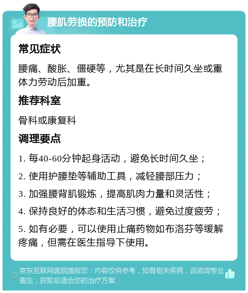 腰肌劳损的预防和治疗 常见症状 腰痛、酸胀、僵硬等，尤其是在长时间久坐或重体力劳动后加重。 推荐科室 骨科或康复科 调理要点 1. 每40-60分钟起身活动，避免长时间久坐； 2. 使用护腰垫等辅助工具，减轻腰部压力； 3. 加强腰背肌锻炼，提高肌肉力量和灵活性； 4. 保持良好的体态和生活习惯，避免过度疲劳； 5. 如有必要，可以使用止痛药物如布洛芬等缓解疼痛，但需在医生指导下使用。