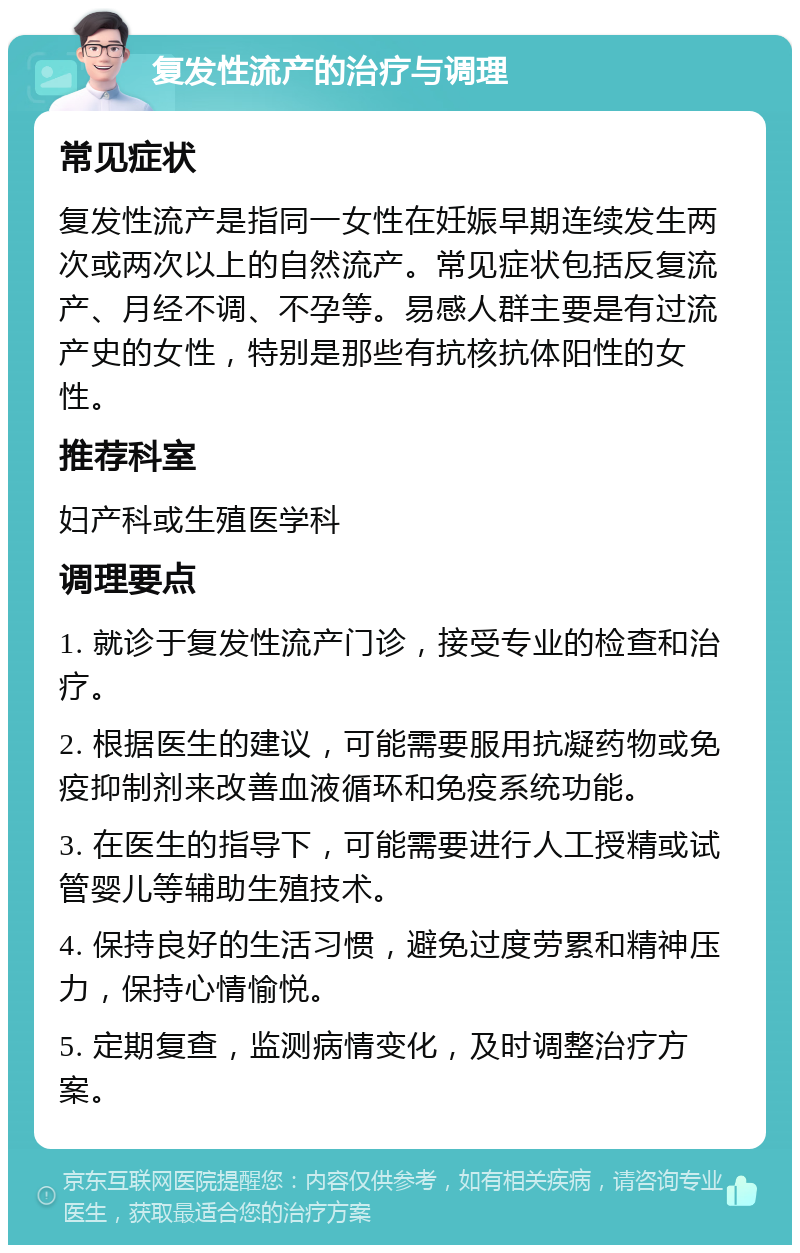 复发性流产的治疗与调理 常见症状 复发性流产是指同一女性在妊娠早期连续发生两次或两次以上的自然流产。常见症状包括反复流产、月经不调、不孕等。易感人群主要是有过流产史的女性，特别是那些有抗核抗体阳性的女性。 推荐科室 妇产科或生殖医学科 调理要点 1. 就诊于复发性流产门诊，接受专业的检查和治疗。 2. 根据医生的建议，可能需要服用抗凝药物或免疫抑制剂来改善血液循环和免疫系统功能。 3. 在医生的指导下，可能需要进行人工授精或试管婴儿等辅助生殖技术。 4. 保持良好的生活习惯，避免过度劳累和精神压力，保持心情愉悦。 5. 定期复查，监测病情变化，及时调整治疗方案。