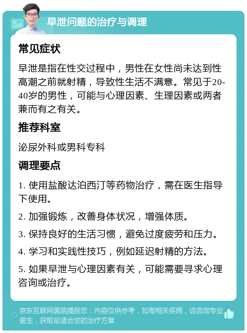 早泄问题的治疗与调理 常见症状 早泄是指在性交过程中，男性在女性尚未达到性高潮之前就射精，导致性生活不满意。常见于20-40岁的男性，可能与心理因素、生理因素或两者兼而有之有关。 推荐科室 泌尿外科或男科专科 调理要点 1. 使用盐酸达泊西汀等药物治疗，需在医生指导下使用。 2. 加强锻炼，改善身体状况，增强体质。 3. 保持良好的生活习惯，避免过度疲劳和压力。 4. 学习和实践性技巧，例如延迟射精的方法。 5. 如果早泄与心理因素有关，可能需要寻求心理咨询或治疗。