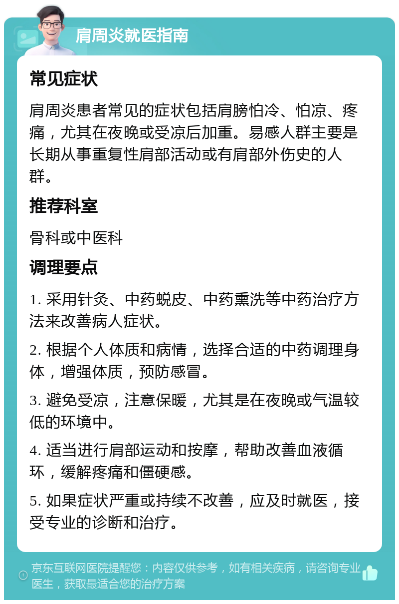 肩周炎就医指南 常见症状 肩周炎患者常见的症状包括肩膀怕冷、怕凉、疼痛，尤其在夜晚或受凉后加重。易感人群主要是长期从事重复性肩部活动或有肩部外伤史的人群。 推荐科室 骨科或中医科 调理要点 1. 采用针灸、中药蜕皮、中药熏洗等中药治疗方法来改善病人症状。 2. 根据个人体质和病情，选择合适的中药调理身体，增强体质，预防感冒。 3. 避免受凉，注意保暖，尤其是在夜晚或气温较低的环境中。 4. 适当进行肩部运动和按摩，帮助改善血液循环，缓解疼痛和僵硬感。 5. 如果症状严重或持续不改善，应及时就医，接受专业的诊断和治疗。