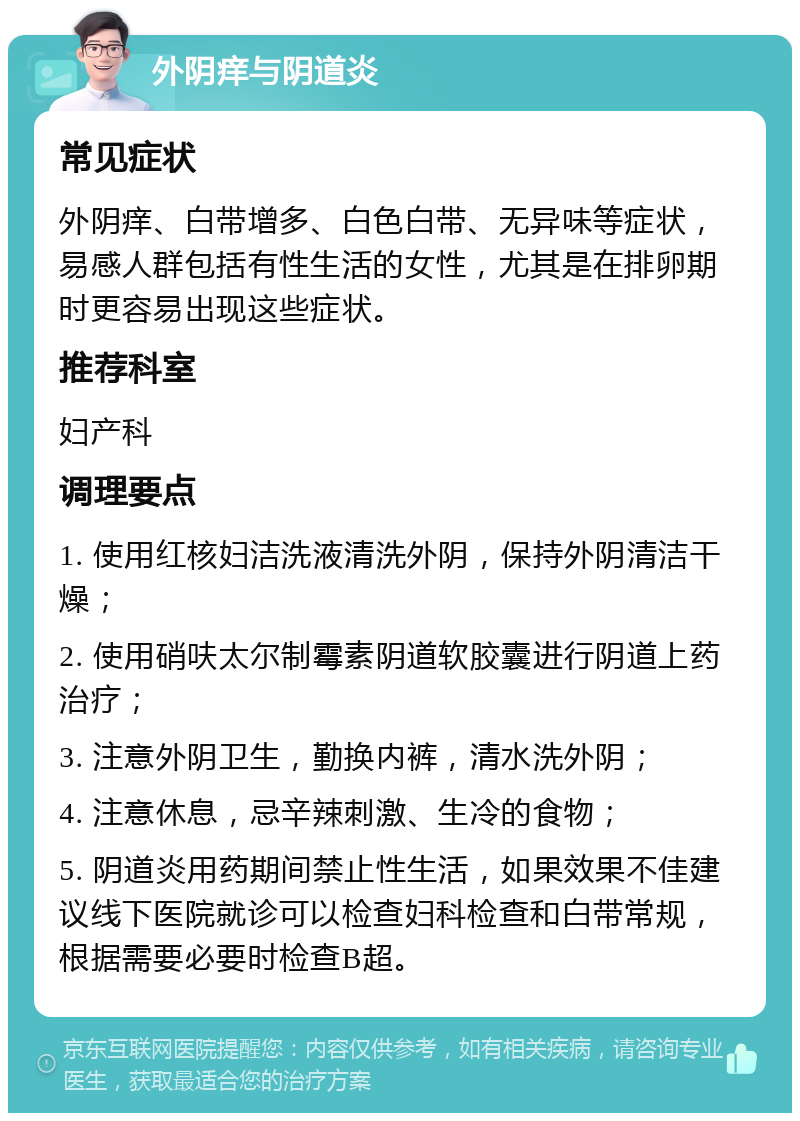 外阴痒与阴道炎 常见症状 外阴痒、白带增多、白色白带、无异味等症状，易感人群包括有性生活的女性，尤其是在排卵期时更容易出现这些症状。 推荐科室 妇产科 调理要点 1. 使用红核妇洁洗液清洗外阴，保持外阴清洁干燥； 2. 使用硝呋太尔制霉素阴道软胶囊进行阴道上药治疗； 3. 注意外阴卫生，勤换内裤，清水洗外阴； 4. 注意休息，忌辛辣刺激、生冷的食物； 5. 阴道炎用药期间禁止性生活，如果效果不佳建议线下医院就诊可以检查妇科检查和白带常规，根据需要必要时检查B超。