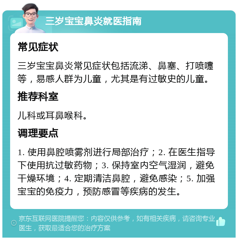 三岁宝宝鼻炎就医指南 常见症状 三岁宝宝鼻炎常见症状包括流涕、鼻塞、打喷嚏等，易感人群为儿童，尤其是有过敏史的儿童。 推荐科室 儿科或耳鼻喉科。 调理要点 1. 使用鼻腔喷雾剂进行局部治疗；2. 在医生指导下使用抗过敏药物；3. 保持室内空气湿润，避免干燥环境；4. 定期清洁鼻腔，避免感染；5. 加强宝宝的免疫力，预防感冒等疾病的发生。