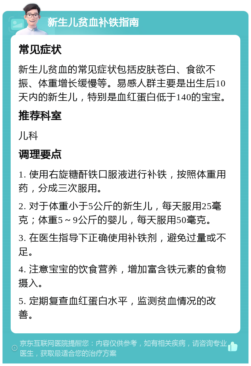 新生儿贫血补铁指南 常见症状 新生儿贫血的常见症状包括皮肤苍白、食欲不振、体重增长缓慢等。易感人群主要是出生后10天内的新生儿，特别是血红蛋白低于140的宝宝。 推荐科室 儿科 调理要点 1. 使用右旋糖酐铁口服液进行补铁，按照体重用药，分成三次服用。 2. 对于体重小于5公斤的新生儿，每天服用25毫克；体重5～9公斤的婴儿，每天服用50毫克。 3. 在医生指导下正确使用补铁剂，避免过量或不足。 4. 注意宝宝的饮食营养，增加富含铁元素的食物摄入。 5. 定期复查血红蛋白水平，监测贫血情况的改善。