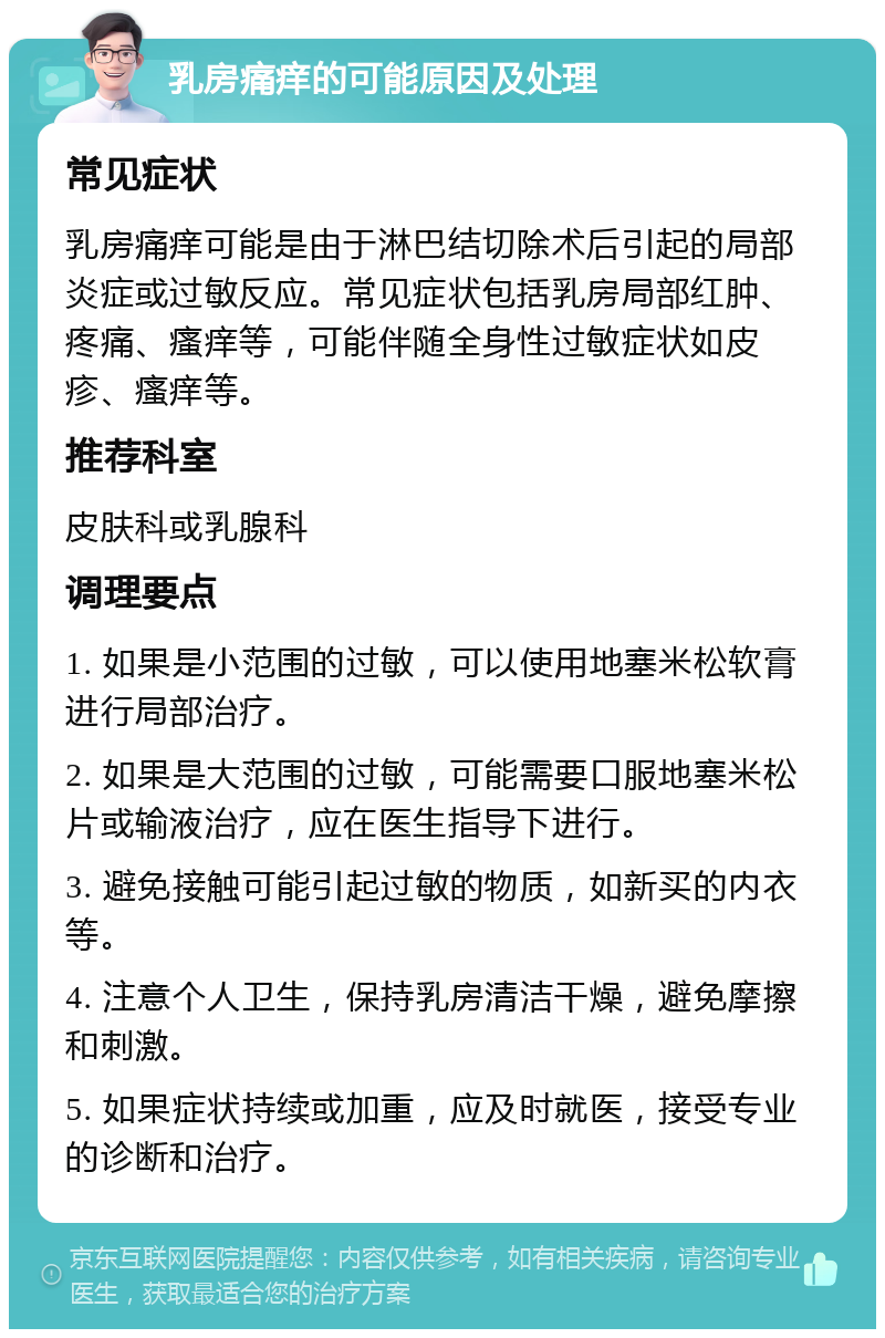 乳房痛痒的可能原因及处理 常见症状 乳房痛痒可能是由于淋巴结切除术后引起的局部炎症或过敏反应。常见症状包括乳房局部红肿、疼痛、瘙痒等，可能伴随全身性过敏症状如皮疹、瘙痒等。 推荐科室 皮肤科或乳腺科 调理要点 1. 如果是小范围的过敏，可以使用地塞米松软膏进行局部治疗。 2. 如果是大范围的过敏，可能需要口服地塞米松片或输液治疗，应在医生指导下进行。 3. 避免接触可能引起过敏的物质，如新买的内衣等。 4. 注意个人卫生，保持乳房清洁干燥，避免摩擦和刺激。 5. 如果症状持续或加重，应及时就医，接受专业的诊断和治疗。