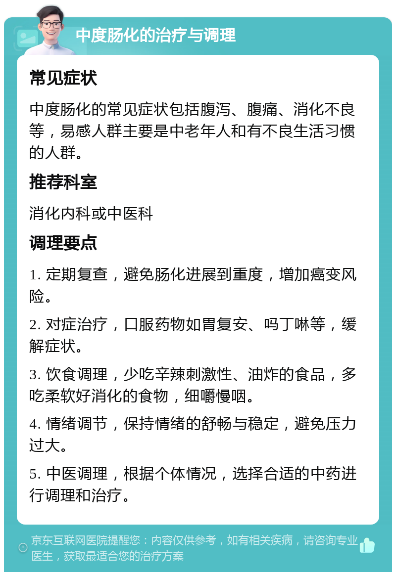 中度肠化的治疗与调理 常见症状 中度肠化的常见症状包括腹泻、腹痛、消化不良等，易感人群主要是中老年人和有不良生活习惯的人群。 推荐科室 消化内科或中医科 调理要点 1. 定期复查，避免肠化进展到重度，增加癌变风险。 2. 对症治疗，口服药物如胃复安、吗丁啉等，缓解症状。 3. 饮食调理，少吃辛辣刺激性、油炸的食品，多吃柔软好消化的食物，细嚼慢咽。 4. 情绪调节，保持情绪的舒畅与稳定，避免压力过大。 5. 中医调理，根据个体情况，选择合适的中药进行调理和治疗。