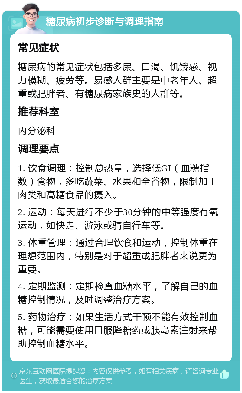 糖尿病初步诊断与调理指南 常见症状 糖尿病的常见症状包括多尿、口渴、饥饿感、视力模糊、疲劳等。易感人群主要是中老年人、超重或肥胖者、有糖尿病家族史的人群等。 推荐科室 内分泌科 调理要点 1. 饮食调理：控制总热量，选择低GI（血糖指数）食物，多吃蔬菜、水果和全谷物，限制加工肉类和高糖食品的摄入。 2. 运动：每天进行不少于30分钟的中等强度有氧运动，如快走、游泳或骑自行车等。 3. 体重管理：通过合理饮食和运动，控制体重在理想范围内，特别是对于超重或肥胖者来说更为重要。 4. 定期监测：定期检查血糖水平，了解自己的血糖控制情况，及时调整治疗方案。 5. 药物治疗：如果生活方式干预不能有效控制血糖，可能需要使用口服降糖药或胰岛素注射来帮助控制血糖水平。