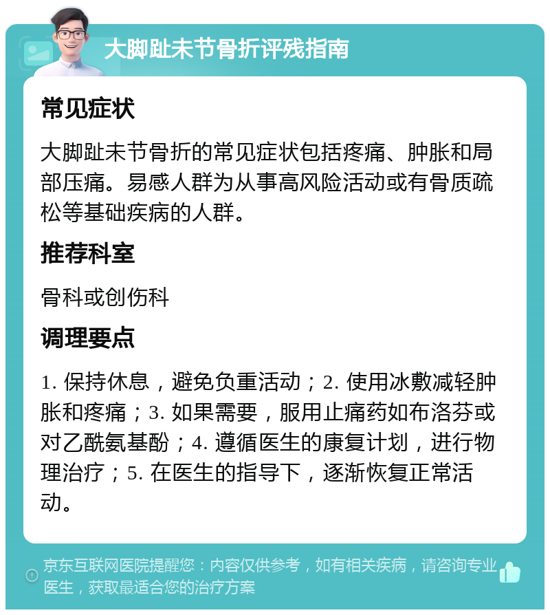 大脚趾未节骨折评残指南 常见症状 大脚趾未节骨折的常见症状包括疼痛、肿胀和局部压痛。易感人群为从事高风险活动或有骨质疏松等基础疾病的人群。 推荐科室 骨科或创伤科 调理要点 1. 保持休息，避免负重活动；2. 使用冰敷减轻肿胀和疼痛；3. 如果需要，服用止痛药如布洛芬或对乙酰氨基酚；4. 遵循医生的康复计划，进行物理治疗；5. 在医生的指导下，逐渐恢复正常活动。