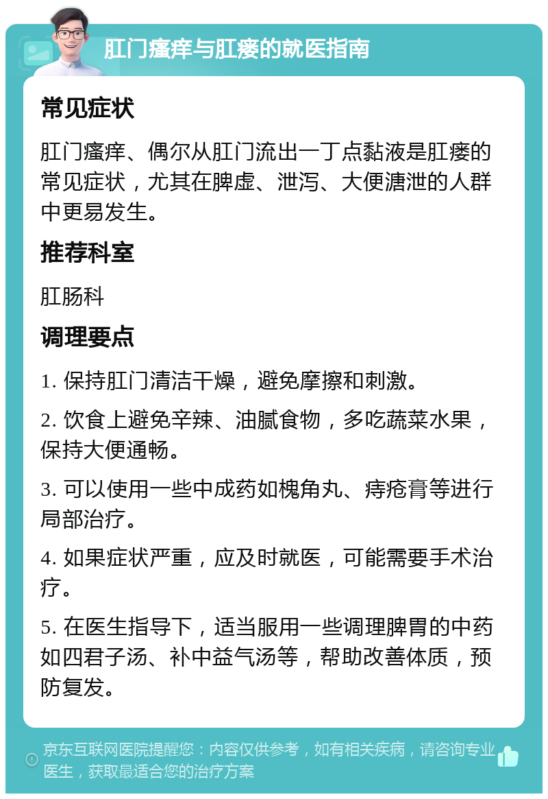 肛门瘙痒与肛瘘的就医指南 常见症状 肛门瘙痒、偶尔从肛门流出一丁点黏液是肛瘘的常见症状，尤其在脾虚、泄泻、大便溏泄的人群中更易发生。 推荐科室 肛肠科 调理要点 1. 保持肛门清洁干燥，避免摩擦和刺激。 2. 饮食上避免辛辣、油腻食物，多吃蔬菜水果，保持大便通畅。 3. 可以使用一些中成药如槐角丸、痔疮膏等进行局部治疗。 4. 如果症状严重，应及时就医，可能需要手术治疗。 5. 在医生指导下，适当服用一些调理脾胃的中药如四君子汤、补中益气汤等，帮助改善体质，预防复发。